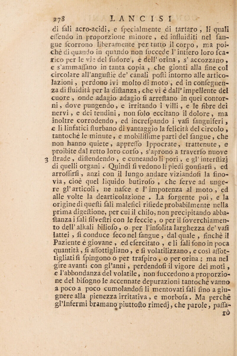 di fali acro-acidi, e fpecialmente di tartaro , II quali effendo in proporzione minore, ed inlluiditi nel fan^ gue fcorrono liberamente per tutto il corpo , ma poi** che di quando in quando non fuccede Tintiero loro fca^ rlco per le vie dei fudore , e delF orina , accozzano ^ e s’ammairano in tanta copia , che gionti alia fine coi circolare airanguflie de’ canali pofti intorno alle artico- lazioni, perdono ivi molto di moto , ed in confeguen-» za di fluidita per la djftanza, che vi d dalP impellente dei cuore , onde adagio adagio fi arreftano in quei contor^ ni, dove pungendo, e irritando i villi, e le fibre dei nervi, e dei tendini, non folo cccitano il dolore , ma inoltre corrodendo, ed increfpando i vafi fanguiferi, e li linfatici fturbano di vantaggio la felicita dei circolo » tantoche le minute, e mobilifiime parti dei fangue, che non hanno quiete, apprefld Ippocrate, trattenute, e proibjte dal retto loro corfo , s’aprono a traverlb nuove ftrade , diftendendo , e cuneando li pori, e gl’interftizj di quelll organi . Quindi fi vedono li piedi gonfiarfi , ed arroflirfi , anzi con il lungo andare viziandofi la fino-^ via, cioe qiiel liquido butirofo , che ferve ad unge¬ re grarticoli, ne nafce e rimpotenza al moto., ed alie volte la dearticolazione . La forgente poi, e la origine di quefti fali malefici rifiede probabilmente nella prima digeftione, per cui il chilo, non precipitando abba- Hanzai fali filveftri con lefeccie, o per il foverchiamen- to deir.alkali biliofo, o« per Finfolita larghezza de’ vali iattei , fi conduce feco nel fangue , dal quale , finche 11 Paziente e giovane , ed efercitato , e li fali fono in poca quantita, {i affottigliano, e fi volatilizzano, e cosi affot- tigliatifi fpingono o per trafpiro , o per orina ; ma nel gire avanti con gf anni, perdendofi il vigore dei moti, € rabbondanza dei volatile, non fuccedono a proporzio¬ ne dei bifogno le accennate depurazioni tantoche vanna a poco a poco cumolandofi li mento vati fali fino a giii- gnerealia pienezzairritativa, e morbofa. Ma perche gblnfermi bramano piuttofto rimedj, che parole; pajTa-