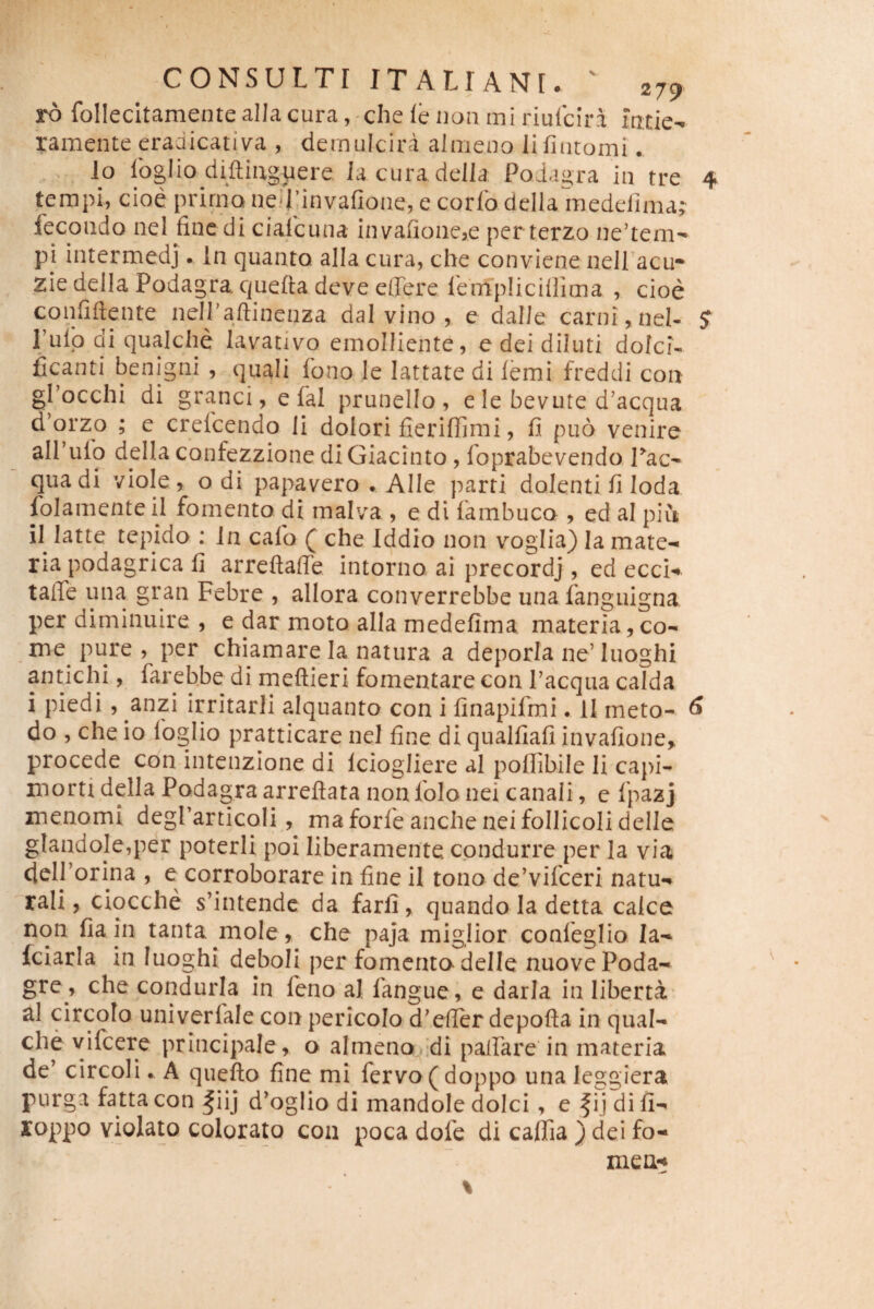 ro follecitamente allacura , -che le non mi riulciri ramente cradicativa , dernulcira aimeno lifinromi. lo Ibglio diflinguere, lacuradella Podagra in tre 4 tempi, cioe prirno nefrinvafione, e corfo dellaWdtTima; fecondo nel fine di cialcuna invafioncse per terzo nentem'* pi intermedj. In quanto alia cura, che conviene neiracu- zie della Podagra quefta deve effere lempUcilllma , cioe confiftente neiraflinenza dal vino , e dalJe carni, nel- ST Pulp di qualche lavativo emolliente, e dei diluti dolci- ficanti benigni , quali fono le lattate di femi freddi con grocchi di granei, e fal prunello, e le bevure d’acqua d’orzo ; e crelcendo li dolori fieriffimi, fi puo venire alPulb della confezzione diGiacinto, foprabevendo. Tac- quadi viole, o di papavero . Alie parti dolenti fi Ioda folamente il fomento di malva , e di fambuco , ed al piu il latte tepido ; In calb ( che Iddio non voglia) la mate¬ ria podagrica fi arreftaffe intorno ai precordj, ed ecci- taffe una gran Febre , allora converrebbe una fanguigna per diminuire , e dar moto alla medefima materia,co¬ me pure , per chiamare la natura a deporla ne’luoghi antichi, fareb.be di meftieri fomentare con Pacqua calda i piedi , anzi irritarli alquanto con i finapifmi. 11 meto- ^ do , che io foglio pratticare nel fine di qualfiafi invafione, procede con intenzione di Iciogliere al poflibile li capi- morti della Podagra arreftata non folo nei canali, e fpazj menomi degrarticoli maforfeancheneifollicolidelle gtandole,per poterii poi liberamente cpndurre per Ia via delPorina , e corroborare in fine il tono de’vifceri natu¬ rali, ciocche s’intende da farfi, quando la detta calce non fiain tanta mole, che paja miglior confeglio Ia- fciaria m luoghi deboli per fomento delle nuovePoda- gre , che condurla in leno al fangue, e darla in liberta al circoto univerfale con pericolo d'effer depofta in qual¬ che vifeere principale, o almena.:di paffare in materia de’ circoli. A quefto fine mi fervo (doppo una leggiera purga fatta con |iij d’oglio di mandole dolci, e f ij di fi- loppo violato colorato con poca dofe di cafiia } dei fo¬ rne