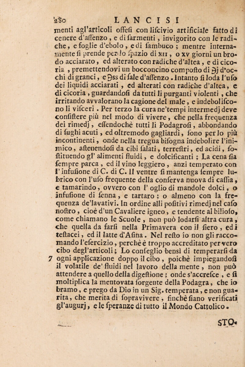 menti agrarticoli ofFefi conlifcivio artificiale faftodi cenere d’affenzo, e difarmenti, invigorito ccn le radi-, chc, efoglie d’ebolo, edi fambuco ; mentre interna- mente fi prende per Io fpazio di xii, o xv giorni un bro.* do acciarato, ed alterato con radiche d^altea, e di cico- ria , premettendoyiun bocconcino compofto di 9j d*oc- chi di gpnci, e 9ss di fale d^affenzo. Intanto fi Ioda Tufo dei liquidi acciarati , ed alterati con radiche d*altea, e di cicoria , guardandofi da tutti li purganti violenti , che irritando avvalorano Ia cagione dei male, e indebolifco- no Ii vifceri . Per terzo la cura ne’tempi intermedj deve confiflere piu ncl modo di vivere, cbe nella frequenza dei riniedj, effendoebe tutti li Podagrofi, abbondando di £ughi acuti, ed oltremodo gagliardi, fono per lo piu incontinenti, onde nella tregua bifogna indebolire I’ini- mico, aftenendofi da cibi falati, terrefiri, ed acidi, Ib- ilituendo gf alimenti fluidi, e dolcificanti; La cena fia fempre parca , ed il vino leggiero , anzi temperato con rinfufione di C. di C. II ventre fimantenga Icmpre lu¬ brico con Tufo frequente della conferva nuova di caflia, € tamarindo, ovvero con T oglio di mandole dolci j o . infufione di fcnna, e tartaro ; o almeno con Ia fre-» quenza de’Iavativi. In ordine alli pofitivi rimedjnei cafo noftro, cioe d’un Cavaliere igneo, e tendente ai biliofo, come chiamano le Scuole , non piio lodarfi altra cura, che qucHada farfi nella Primavera conii flero, edi teftacei, ed il latte d'Afiha. Nel reflo io non gli racco- mando l’efercizio, perche e troppo accreditato per vero cibo degrarticoli; Lo confeglio bensi di temperarfida ,7 ogni applicazione doppoilcibo, poiche impiegandoli il volatile de’ fluidi nel lavoro della mente , non pua attendere a quello della digeftione ; onde s’accrefce , e fi moltiplica la mentovata forgente della Podagra, che io bpmo, e prego da Dio in un Sig. temperata, e non gua- rita, che merita di fopravivere , finebefiano verificati gPaugurj, e k fperanze di tutto il Mondo Cattolico •