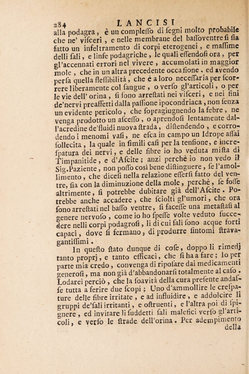 234 L A N c r S I . - alia podagra, e un compkffo di 1'egni molto probabile che ne’ vifceri , e nelle membrane dei baffoventrefi fia fatto un infeltrainento di corpi eterogenei, e mafUnic delli fali, e linfe podagriche, le quali effendofi ora, per el’accennati errori nel vivere , accumolati in raaggior moTe , cbe in un altra precedente occaiione , ed avendo perla quclla flefiibilita, che e a loro neceffaria per fcor- rereliberamentecolfangue, overfo grarticoli, o per le vie dell’ orina , fi Ibno arreftati nei vifceri, e nei hni {lg’tiervi preafletti dalla padione ipocondriaca} non fenza un evidente pericolo, che fopragiugnendo la febre , ne venga prodotto un afceffo ^ o aprendofi lentamente dal» l’acredine de fluidi nuova ftrada) diftendendo » ecorrq^ dendo i menomi vafi, ne efca in campo un Idrope aflai follecita , Ia quale in fimili cafi per Ia tenfione, e incre- fpatura dei nervi» e dclle fibre io ho veduta mifta di Timpanitide, e d’Afcite; anzi perche io non vedo il Si°-.Paziente, non poffocosibene diftinguere, feramol- limento, che dicefi nella relazione efferfi fatto dei ven¬ tre, fia con la diminuzione della mole,, perche, fe foffe altrimente, fi potrebbe dubitare gia dell’Afcite . Po- trebbe anche accadere, che fciolti gPumori, che ora fono arreftati nei bafib ventre, fi faceffe una metaftafi al “■enere nervolo , come io ho fpefle volte veduto fucce- dere nelli corpi podagrofi, li di cui fali fono aeque forti capaci, dove fi fermano, di produrre fintomi ftrava- gantiflimi. j* In quefto ftato dunque di cole, doppo li rimeaj tanto proprj, e tanto efficaci, che fi ha a fare, loper parte mia credo, convenga di ripofare dai medicamenti generofi, ma non gia d’abbandonarfi totalmente al calo Lodarei percio , che la foavita della cura prefente andal- fe tutta a ferire due fcopi; Uno d’ammollire le crelpa- ture delle fibre irritate , e ad influidire , e addolcire li gruppi de’fali irritanti, eoftruenti, ePaltrapoi di Ipi- o^nere , ed invitare H fuddetti fali malefici verfo gParti- coli, e verlb le ftrade delPorina. Per adempimento della
