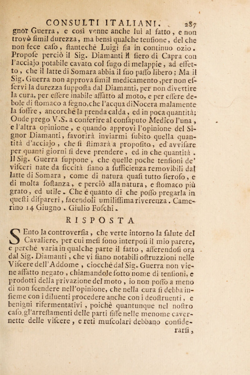 gn6t Guerra, e cosi venne anche lui al fatto , e non lrov0 fimil durezza, ma bensi qualche tenfione, dei che non fcce cafo , ftanteche Luigi fia in continuo ozio. Propole percio il Sig, Diamanti ?I fiero di Capra con Tacciajo potabile cavato coi fugo di melappie 5 ad elFet^ to , che il latte di Somara abbia il fuo paffo libero; Ma il Sig, Guerra non approvafimil medicamento ^per non ef- lervi Ia durezza luppofta dal Diamanti, per non divertire Ia cura, per effere inabile affatto al moto, e per effere de*^ bole di ftomaco a legno,che facqua diNocera maJamente la foffre , ancorcbe la prendacalda, ed in pocaquantita; Onde prego V.S* a conferire al confaputo Medico funa , e faltra^ opinione , e quando approvi 1’opinione dei Si¬ gnor Diamanti, favorira inviarmi fubito quella quan- tita d^acciajo , che li ftimaraa propofita, ed avvdfare per quanti giorni fi deve prendere , ed in che quantitd . 11 Sig. Guerra fupponc , che quelle poche tenfioni de’ vifceri nate da ficcitd fiano a fufficienza removibili dal latte di Somara , come di natura quafi tutto fierofo , e di molta foftanza, e percio alia natura, e ftomaco piu grato , ed utile - Che e quanto di che poffo pregarla ia quefii difpareri, facendoli umiliflimarivereuza. Came-- rino 14 Giugno - Giulio Fofchi - R I S P O S T A SEnto Ia controverfia , che verte intorno Ia falute dei Cavaliere, per cui mefi fono interpofi il mio parere, eperche varia in qualchc parte il fatto , afierendoli ora dal Sig. Diamanti, che vi fiano notabili oftruzzioni nelle Viicere deirAddome , ciocche dal Sig-Guerra non vie- ne affatto negato , chiamandole fotto nome di tenfioni, c prodotti della privazione dei moto , io non pofib a meno di non fcendere nelf opinione, che nella cura fi debba in- fieme con i diluenti procedere apche con i deoflruenti, e benigni rifermentativi , poiche quantunque nel nofiro calo.gfarreflamenti delle parti fiffenclle inenome caver- nette delle vifcere, e reti mufcolari debbano confide^ rarli,