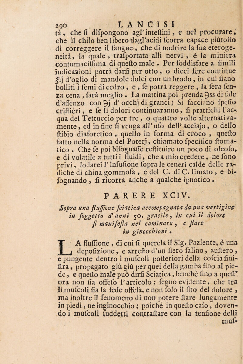 r 290 L A N C I S I ta , che fi difpongono agi’ inteftini, e nel procurare > che il chilo ben libero'dagracidi fcorra capace piutofto di correggere il fanguc , che di nodrire la fua eteroge- neita, la quale, trafportata alii nervi , e la miniera contumacilfima di quefto male . Per foddisfare a fimili indicaaioni potra darfi per otto , o dieci fere continue fij d’oglio di mandole dolci con un brodo, in cui liano bolliti i femi di cedro, e , fe potra reggere , Ia fera fen- za cena , fara meglio . La mattina poi prenda 9ss di fale d’a(Tenzo con 9j d’ occhj di granei; Si facciano fpeffo criftieri, e fe li dolori continuaranuo, fi prattichi I'acn qua dei Tettuccio per tre , o quattro volte alternatlva- mente, ed infine il venga alPulb delPacciajo, o dello ftibio diaforetico, quello in forma di erbeo , quefto fatto nella norma dei Poterj ^ chiamato fpecifico ftoma- tico . Che fe poi bllognaffe reftituire un poco di oleofo, e di volatile a tutti i fluidi, che a mio credere, ne fono privi, lodarei T infufione fopra le ceneri calde delle ra- diche di china gommofa , e dei C. di C. limato , e bi- iognando, fi ricorra anche a qualche ipnotico • PARERE XCIV. Sopra una flujftone fclatlea accompagnata da una n)eYttgln^ lu foggGtto d' anni ^o^ gracile^ In cui U doloY$ [t manlfejia nel caminare , e Jiare in zinocchioni » 1 ^ La flufllone , di cui fi querela il Sig» Paziente, e una depofizione , e arrefto d’un fiero falino, auftero, e pungente dentro i mufcoli pofteriori della cofeiafini-' ftra, propagato giu giii per quei della gamba fino al pie- dc, e quefto male pud dirfi Sciatica, benche fino a queft^ ora non lia ofFefo r articolo ; fegno evidente, che tra li mufcoli fia Ia (ede ofiFefar e non folo il fito dei dolore 9 ma inoftre il fenomeno di non potere ftare lungamente in piedi, ne inginocchio; poiche in quefto calo, doven- do i mufcoli fuddetti contraftare con Ia tenfione delli f