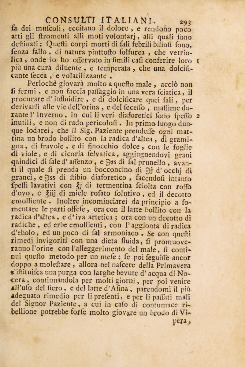 CONSULTI ITALI ANl. 295 ( fa dei mufcoli, eccitano II dolore , e rendoiio poco atti gli ftromenti alii moti volontarj, alii quali fono deftinati; Quefti corpi morti di fali febrili bilioli fono, fenza fallo , di natura piuttofto folfurea , che vetrio- lica , onde io ho oflTervato in fimili cafi conferire loro t piii una cura diluente , e temperata , che uiu dolcifi- cantc fecca e volatilizzante . Perloche giovara molto a quefto male , accio non fi fermi , e non faccia paffaggio in una vera fciatica, il procurare d’ infliiidire , e di dolcificare quei fali, per derivarli alie viedeirorina , e dei fecelTo , mafllme du¬ rante r Inverno, in cui li veri diaforetici fono fpeffo 2 inutili, e non di rado pericolofi . In primoluogo dun- que lodarei, che il Sig. Paziente prendelle ogni raat- tina un brodo bollito con la radica d’altea , di grami- gna, di fravole , e di finocchio dolce , con le foglie di violc, e di cicoria felvatica, aggiugnendovi grani qnindici di fale d’ aifenzo , e 9ss di fal prunello , avan« ti il quale ,li prenda un bocconcino di 9j d’occhj di granei, c9ss di ftibio diaforetico , facendofi intanto fpefli lavativi con |j,di termentina fciolta con roffo d’ovo, e fiij di miele rofato folutivo, ed il decotto emolliente. Inoltre incominciarei da principio a fo¬ mentare Ic parti ofFefe, ora con il lattc bollito con Ia radica d’altea, e d’iva aftetica ; ora con un decotto di radiche , ed erbe emollienti, con 1’ aggionta di radica d’eboIo , ed un poco di fal arrnoniaco . Se con quefti rimedj invigoriti con una dieta fluida, fi promuove- rannoPorinc con Pallcggerimento dei male, fi conti¬ nui quefto metodo per un mefe; fe poi feguilTe aneor doppo amoleftare, allora nel nafcere della Primavera 8’iftituifca una purga con larghe bevute d’ aequa di No- cera, continuandola per moki giorni, per poi venire alPufo dei liero, e dei latte d’A'fina, parendomi il piu adeguato rimedio per liprefenti, e per li paftati mali dei Signor Paziente, a cui in cafo di contumace ri- hellione potrebbe forfe molto giovarc un brodo di Vi- pera. (