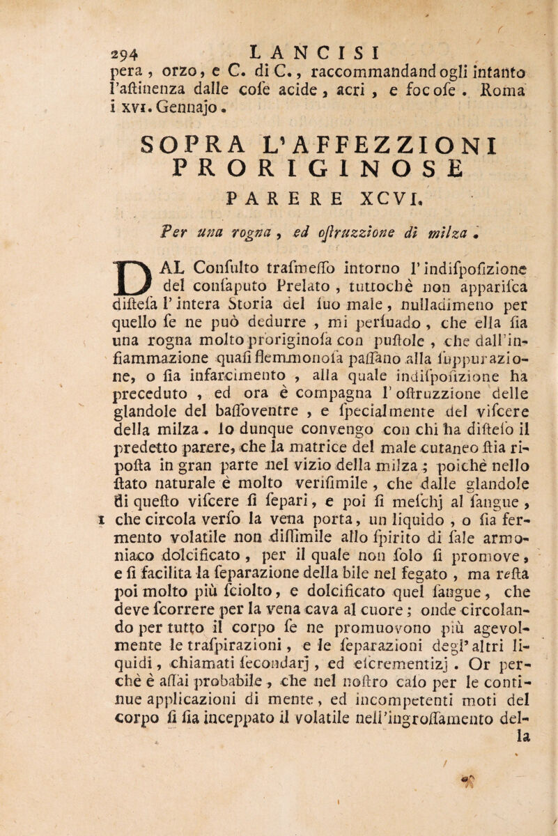 pera , orzo, e C. di C., raccommandand ogli intailto l’afl;inenza dalle cole acide, acri , e focofe . Roma i xvj. Gennajo. SOPRA L’AFFEZZIONI PRORIGINOSE PARERE XCVI, Per una rogna , ed ojhuzzlone dl mllza • DAL Confulto trafrnefiTo intorno 1’indifpofizione dei conlkputo Prelato , tutxoclie non apparifca diftefa 1' intera Storia dei fuo male, nuUadimeno per quello fe ne puo dedurre , mi periuado , che ella fia una rogna moJto proriginola con puftole , che dalPin- fiammazione qiiafiflemjiionora paffano alia iiippurazio- ne, o fia infarcimento , alia quale indifpofizione ha prcceduto , ed ora e compagna 1’ ofirozzione delle glandole dei baflbventre , e fpecialmeiire dei vifcere della miiza . lo dunque convengo con chi ha diftefo il predetto parcre^ che Ia matrice dei male cutaneo ftia rl- pofla in gran parte nel vizio della milza^ poiche nello ftato naturale e molto verifimile , che dalle glandole di quefto vifcere ii fepari, e pol fi mefchj al langue , 1 che circola verfo Ia vena porta, iin liquido , o fia fer¬ mento volatile non difiimile aIIol]firito di fale armo- niaco dolcificato , per il quale non folo fi promove, e fi facilita la feparazione della bile nel fegato , ma r^fta poi molto piu fciolto, e dolcificato quei fangue, che deve fcorrere per Ia vena cava al cuore; onde circolan- do per tutto il corpo fe ne promuovono piu agevol- mente le trafpirazioni, e le feparaziooi degPaltri li¬ quidi , chiamati fecondarj, ed eitrementizj . Or per- che e afiai probabile , che nel noftro calo per le conti¬ nue applicazioni di mente, ed incompetenti moti dei corpo fi fiainceppato il volatile neiringroffamento del¬ la % / 0^ I