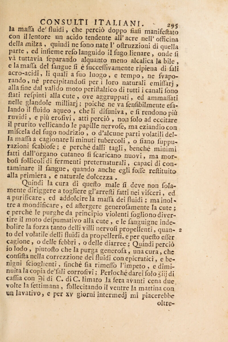 la mafia de' fluidi, che percio doppo fiafi manifeftato con il lentore un acido tendente alLacre neli’officina della miiza , quindi ne fono nate I’ oflruzzioni di queila parte , ed infieme refo languido il fugo lienare, onde 11 va tuttavia feparando aiquanto meno alcalica Ia bile , e lamafla dei langue 11 e fucceffivamente ripiena di fali acro-acidi, Ii quali a fuo luogo, e tempo, ne fvapo- rando, ne precipitandoll per i loro naturali emilTarj , alia fine d_al valido moto periftaltico di tutti i canali Ibno flati re.pinti alia cute , ove aggruppati, ed amraalTati nelle glandole niilliarj; poiche ne va fenlibilmente efa- landoil fluido aqueo , cheli difuniva, e fi rendono piu ruvidi , e piu erofivi, atti percio , non folo ad eccitare il prurito vellicando le papille nervofe, ma eziandio con milcela dei fugo nodrizio , o d’alcune parti volatili deN la nialTaa cagionare Ii minuti tubercoli , o fiano fuppu- razioni fcabiofe; e perchedalli tagli, benche minimi fatti da 1 organo cutaneo fi fcaricano nuovi, ma mor- bofi follicohdi fermenti preternaturali, capaci di con¬ taminare il langue, quando anche egii folle reftituito alia pnmiera , e naturale dolcezza . Quindi la cura di queflo male 11 deve non fola- mente diriggere a togliere gfarrefti fatti nei vifceri, ed a purificare, ed addolcirela mafTa dei fluidi; mainoN trea mondificare , ed aftergere generofamente fa cute ; eperche le purghe da principio violenti fogliono di ver- tire il moto defpumativo alia cute > e le fanguigne inde- bolire la forza tanto delli villi nervofi propellenti, quan- z to dei volatile delli fluidi da propellerfi, epcr quefto efier cagjone , o del/e febbri , o delle diarree; ^indi percio ao Iodo , piutofto che Ia purga generofa, una cura, chc confifta nella correzzione dei fluidi con epicraticr, e be¬ nigni fcioglienti, finche fia rimeflb Timpeto , edimi- nuita Ia copia deTali corrofivi; Perloche darei folo <iij di caflia con 9i di C. diC. limato la fera airanti cena due volte la lettimana , follecitando il ventre Ia mattina con uulavativo^ e per xv giorni intermedj mi piacerebbe oltre-