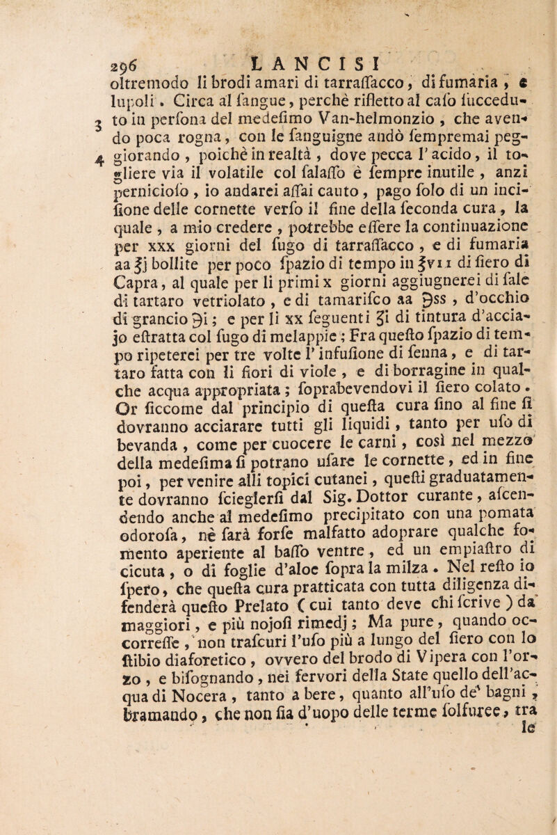 oltreniodo Ii bfodi amari di tarraffacco, di fumaria, e lupoli • Circa al langue, perche rifletto al calo lliccedii- to in perfona dei mcdelimo Van-helmonzio , che aven-* do poca rogna, con le fanguigne ando lempremai peg- giorando , poiche in realta , dove pecca T acido, il to*^ gliere via il volatile coi falaffo e femprc iamile , anzi perniciolb , io andarci affai cauto, pago folo di un inci- fione dellc cornette verfo il fine della feconda cura, la quale , a mio credere , potrefebe effere la continuazionc ^ per XXX giorni dei fugo di tarraffacco , e di fumaria aa |j bollite per poco fpazio di tcmpo in |vi i di fiero di Capra, al quale per li primix giorni aggiugnerei difale di tartaro vetriolato , edi tamarifco aa pss , d^occhio di grancio ^i; c per li xx feguenti ^i di tintura d’accia'* jo eftratta coi fugo di melappic; Fra quefto fpazio di tem-« po ripeterci per tre volte 1' infufione di fenna, e^ di tar-* taro fatta con Ii flori di viole , e di borragine in qual- che aequa appropriata; foprabevcndovi il fiero colato • Or ficcome dal principio di quefta^ cura fino al fine fl dovranno acciarare tutti gli liquidi, tanto per ufo di bevanda , come per cuocere ie carni, cosi nel mezzo della medefimafi potrano ufar^ le cornette, ed in fine poi, per venire aili topici cutanei, quefti graduatamen- te dovranno fcieglerfi dal Sig. Dottor curante, aicen- dendo anche al medefimo precipitato con una pomata odorofa, ne fara forfe malfatto adoprare qualche fo-* mento aperiente al baffo ventre^ ed un empiaftro di cicuta , o dl foglie d’aIoc fbpra Ia milza ♦ Nel reflo io fpero, che quefta cura pratticata con tutta diligcnza dW fendera quefto Prelato ( cui tanto deve chi fer i ve ) da maggiori, e piu nojofl rirnedj; Ma pure, quando oc- correffe , non trafeuri l’ufo piu a lungo dei fiero con lo ftibio diaforetico , ovvero dei brodo di Vipera con Tor-* ZO , e bifognando , nei fervori della State quello delFac- qua di Nocera , tanto a bere, quanto alfufo de' bagni hramando, che non fia d'uopo delle terme folfuree^ tra