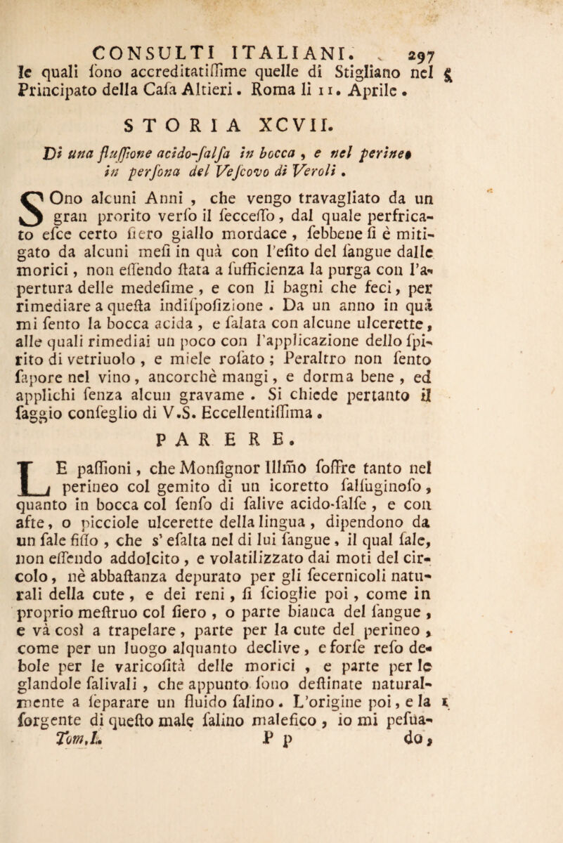 Ic quali Ibno accreditatiffime quelle di Stigliano ncl ^ Principato della Cafa Altieri. Roma Ii 11. Aprile • STORIA XCVII. Df una flufjtone addo^falfa In bocca 9 e nel peY}ne$ in perfona dei Vejeovo di Ver oli • SOno alcuni Anni , che vengo travagliato da un gran prorito verfo il feccelTo, dal quale perfrica¬ to efce certo fiero giallo mordace, febbenefi e miti¬ gato da alcuni meli in qua con Tefito dei langue dallc morici, non edendo ftata a fufficienza la purga con Tai pertura delle medefime , e con Ii bagni che feci, per rimediare a quefta indifpofizlone . Da un anno in qua mi fento Ia bocca acida , e falata con alcune ulcerette, alie quali rimediai un poco con Tapplicazione dellofpi- rito di vetriuolo , e miele rofato; Peraltro non fento fapore ncl vino, ancorche mangi, e dorma bene, ed applichi fenza alcun gravame . Si chiede pertanto il faggio confeglio di V.S. EccellentilTima • PARERE. LE paflTioni, che Monfignor Ulmo foflPre tanto nel perineo coi gemito di un icoretto falliiginofo, quanto in bocca coi fenfo di falive acido-falfe , e con afte, o picciole ulcerette della lingua, dipendono da un fale fido , che s’ efalta nel di lui fangue . il qual lale, non edendo addolcito , e volatilizzato dai moti del cir-, colo, ne abbaftanza depurato per gli fecernicoli natu-* rali della cute, e dei reni, fi fciogfie poi, come in proprio meftruo col fiero , o parte bianca del fangue , e va cosi a trapelare, parte per Ia cute del perineo , come per un luogo alquanto declive, eforfe refo de- bole per le varicofita delle morici , c parte per Ic glandole falivali , che appunto-fouo defiinate natural- mente a leparare un fluido falino. L’origine poi, e Ia x forgente di quefto male falino malefico , io mi pefua- P p do i