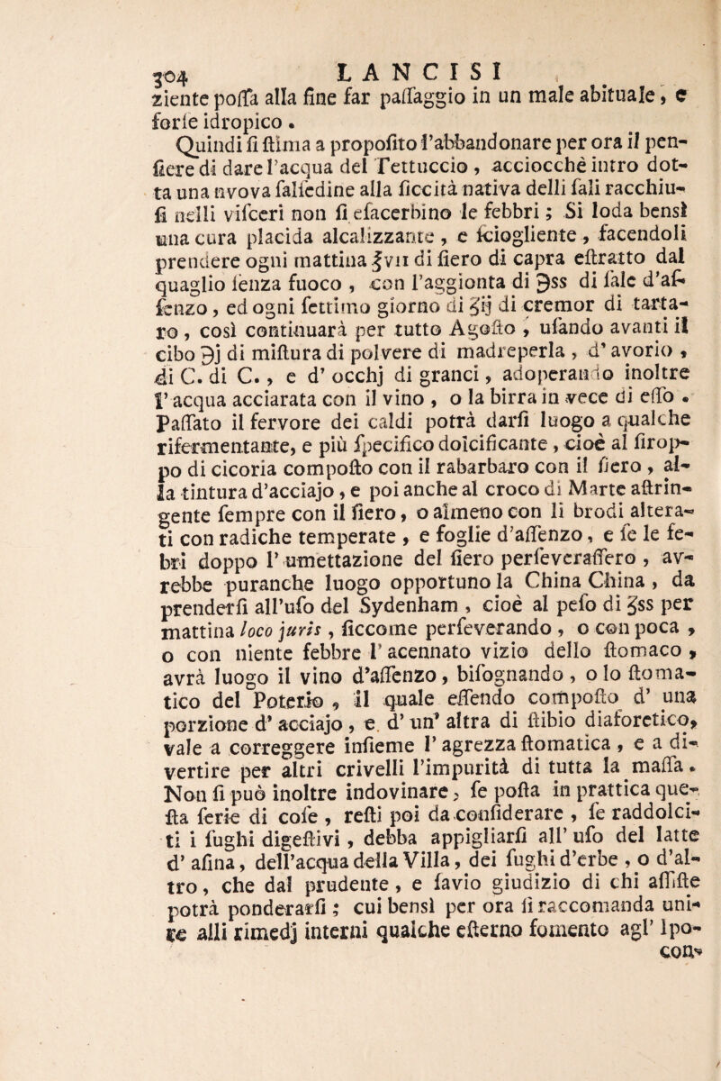 ziente polTa alia fine far paffaggio in un male abituale, e forie idropico. Quindi fi ftlma a propofito I’abbandonare per ora il pen- fieredi dareTacqua dei Tertuccio, acciocche intro dot- ■ ta una nvova falfedine alla ficcita nativa delli fali racchiu- fi nelli vifccri non fi.cfacerbino le febbri; Si Ioda bensl tina cura placida alcaMzzante , c Iciogliente , facendoli prendere ogni mattina^vii di fiero di capra eftratto dal quagUo ienza fuoco , con l’aggionta di 9ss di lalc d’af* fcnzo, ed ogni fctrimo giorno di ^ij di cremor di tarta- ro 1 cosi contkiuara per tutto AgoQo , ufiindo avanti il cibo 9j di miftura di polvere di madreperia , d’ avorio , 4i C. di C., e d’ occhj di granei, adoperando inoltre I’ aequa acciarata con il vino , o la birra in vecc di efib . Paffato il fervore dei caldi potra darfi luogo a qualche rifermentante, e piii fjiecifico dolcificante, cioc al firoi>- po di cicoria compofto con il rabarbaro con i! fiero , al¬ ia tintura d’acciajo, e poi anche al croco dl Marte aftrin- gente fempre con il fiero, oalmenoeon li brodi altera- ti con radiche temperate , e foglie d’airenzo, e le le fe¬ bri doppo I’ umettazione dei fiero perfeverafiero , av- rebbe puranche luogo opportuno la China China , da prenderfi airufo dei Sydenham , cioe al pefo di §ss per mattina loco juris, ficcome perfeverando , o con poca , o con niente febbre 1’ acennato vizio dello ftomaco , avra luogo il vino d’aficnzo, bifognando , o Io ftoma- tico dei Poterio , il qnale eifendo compofto d’ una porzione d’acciajo, e. d’utf altra di ftibio diaforetico, vale a correggere infieme I’agrezza ftomatica , e a di¬ vertite per altri crivelli Pimpuriti di tutta la mafia. Non fi puo inoltre indovinare, fe pofta in prattica que-, fta Icrie di cole , refti poi da confiderare , fe raddolci- ti i fughi digeftivi, debba appigliarfi ali’ufo dei latte d’ afina, delPacqua della Villa, dei fughi d’erbe , o d’al- tro, che dal prudente, e lavio giudizio di chi alTifte potra ponderarfi ; cui bensl per ora li raccomanda uni¬ re alii rimedj interni qualchc efterno fomento agi’ Ipo- conv