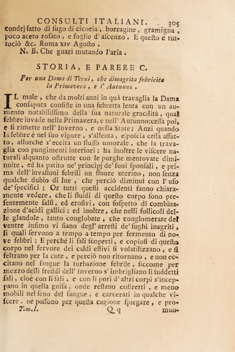 Condrjfatto di fugo di cicoria , borragine , gramigna , poco aceto rofato , e fogiie d’ afcenzo . E quefto e tue- tocio &c. Roma xiv Agofto . N. B. Che guari mutando Tarla . STORIA, E PARERE C. Psr una Dama dl Terni ^ che dlmagrita febricita la Frlmavera , e P Autunno . IL male , che da molti anni in qua travaglia Ia Dama confaputa confifte in una febretta lenta con un au- mento notabiliflimo della Ilia naturale gracilita, qua| febbre invade nella Primavera, e neiP Aiitunno;ccira poi, c fi rimette nell^lnverno , e nella State; Anzi quando Ia febbre e ncl luo vigore , s’allenta, e^polcia cefTa afFat- to, allorche s'eccita un Huiro umorale , che Ia trava¬ glia con punginienti interiori; ha inoltre le vifeere na-t turali alquanto oftrutte con le purghe mentovate dimi¬ nuite , cd ha patito ne’ principj de’ liioi Iponfali, c pri¬ ma dell’invafioni febrili un fluore uterino, non lenza qualche^ dubio di lue , che percio diminui con 1’ ufo de’fpecifici ; Or tutti quefti accidenti fanno chiara- xnente vedere, che Ii fluidi di quefto corpo fono pre- fentemente falfi, ed crofivi, con fofpetto di combina- zione d’acidi gallici; ed inoltre, che nelli follicoll del- le glandole , tanto * conglobate , che tonglomcrate def ventre infimo vi fiano degi’arrefti de’fughi inagriti, Ii quali fervono a tcnipo a tempo per fermento di no-<. -ve febbri ; Epercheli fali fcoperti, e copiofi di quefta corpo nel fervore dei caldi eftivi fi volatilizzano ,• e fi feltrano per la cute , c percio non ritornano , e non ec- citano nel fangue Ia turbazionc febrile , ficcome per mezzodelli fredeii dcH’ Inverno s’imbrigliano li luddetti fali, cioe con Ii lali , e con li pori d’ altri corpi s’incep- pano in quclla guila , onde reftano coftretti , e mena mobili nel feno dei langue , e carcerati in qualche vi¬ feere , nc poflbno per quefta cagione Ipiegarc, e pro- Tom.L Q^q muo-