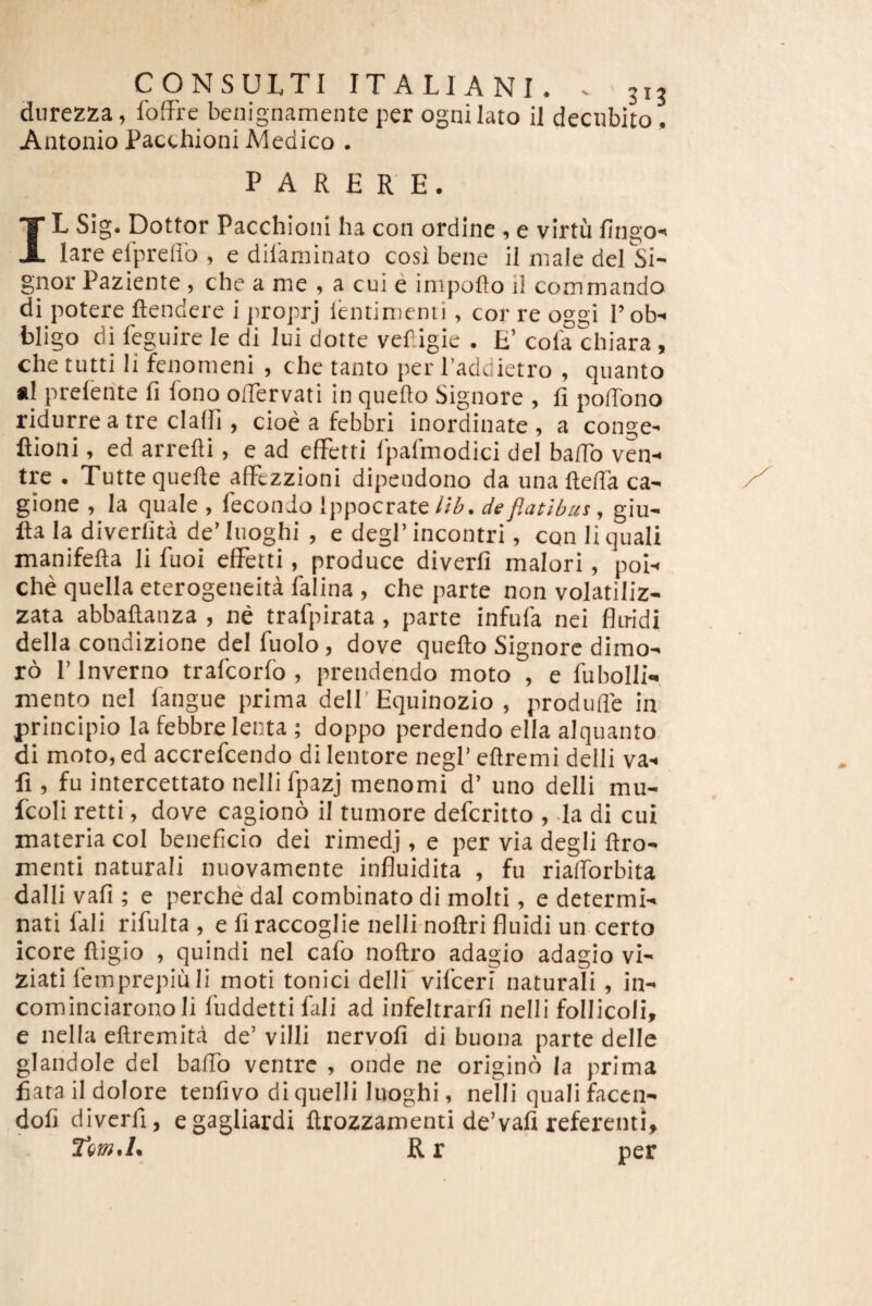 dnrezza, foffre benignamente per ognilato il decubito, Antonio Pacthioni Medico . PARERE. IL Sig. Dottor Pacchioni ha con ordine 1 e virtu fingO' lare eiprellb , e dilaminato cosi bene ii male dei Si¬ gnor Paziente, che a me , a cui e impoflo ii commando di potere ftendere i proprj lentimenii, cor re oggi l’ob-< bligo di feguire le di iui dotte vef.igic . E’ cola chiara, che tutti Ii fenomeni , che tanto per l’addietro , quanto «1 preleiite fi lono oiTervati in queflo Signore , fi pofibno ridurre a tre clalfi , cioe a febbri inordinate , a conge- ftioni, ed arrefli, e ad efFetri Ipalmodici dei bafib ven¬ tre . Tuttequefie aiFtzzioni dipendono da unaftefia ca- gione > ia quale , leconJo Ippocratede flatibus, giu- fta ia diverlita de’Iuoghi , e degi’incontri, con ii quali manifefta li fuoi efFetti, produce diverfi maiori, poi- che quella eterogeneita falina , che parte non volatiliz- zata abbaftanza , ne trafpirata, parte infula nei fliridi della condizione dei fuolo, dove quefto Signore dimo- ro I’lnverno trafcorfo , prendendo moto , e fubolli-, mento nei fangue prima dell'Equinozio , produfle in principio ia febbre lenta ; doppo perdendo ella alquanto di moto,ed accrefcendo di lentore negl’ellremi delii va- fi , fu iniercettato nclli fpazj menomi d’ uno delii mu- fcoli retti, dove cagiono il tumore defcritto , Ia di cui materia coi beneficio dei rimedj, e per via degli ftro- menti naturali nuovamente influidita , fu riafforbita dalli vafi ; e perche dal combinato di molti, e determi¬ nati fali rifuita , e fi raccoglie nelli noftri fluidi un certo icore fligio , quindi nei cafo noftro adagio adagio vi- ziati femprepiuli moti tonici dellF vifceri naturali , in- cominciarono Ii luddetti fali ad infeltrarfi nelli follicoli, e nella ellremita de’ villi nervofi di buona parte delle glaiidole dei balTo ventre , onde ne origino Ia prima fiatail dolore tenfivo di quelli luoghi, nelli quali faccn- dofi diverfi, egagliardi ftrozzamenti de’vafi referenti, R r per