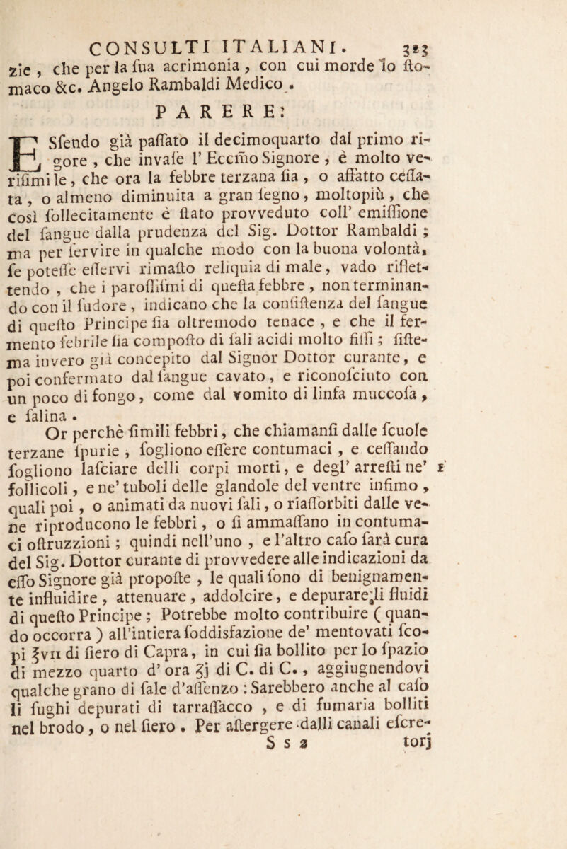 zic , che per Ia lua acrimonia , con cui morde lo fto- maco &c. Angelo Rambaldi Medico.. PARERE: ESfendo gia paffato il decimoquarto dal primo ri¬ gore , che invale 1’EccmoSignore , e molto ve- rifimife, che ora Ia febbre terzana lia , o afFatto cella- ta , o almeno diminuita a gran 1'egno, moltopiii, che cosi follecitamente e liato provveduto coli’ emilllone dei langue dalla prudenza dei Sig. Dottor Rambaldi ; nia per krvire in qualche modo con la buona volonta, fe potelle ellcrvi rimallo reliquia di male, vado riflet- tendo , che i paroflifmidi queita febbre , non terminan¬ do con il fudore , indicano che la conlillenza dei langue di quello Principe lia oltremodo tenace , e che il fer¬ mento febrile lia compolto di 1'ali acidi molto filfi ; lille- ma invcro gii concepito dal Signor Dottor curante, e poi confermato dal langue cavato , e riconolciuto coa un poco di fongo, come dal vomito di linfa muccola , e falina . Or perche fimili febbri, che chiamanfi dalle fcuolc terzane Ipurie , fogliono effere contumaci , e ceffando fogliono lafciare delli corpi morti, e degi’ arrelli ne’ t foflicoli, ene’tuboli delle glandole dei ventre infimo , quali poi, o animati da nuovi fali, o riafforbiti dalle ve- ne riproducono le febbri, o fi ammaffano in contuma¬ ci oftruzzioni; quindi nelPuno , e 1’altro cafo fara cura dei Sig- Dottor curante di provvedere alie indieazioni da effo Signore gid propolte , le quali Ibno di benignamen- te influidire , attenuare, addolcire, e depurafe;li fluidi di quello Principe ; Potrebbe molto contribuite ( quan¬ do occorra ) alPintiera foddisfazione de’ mentovati fco- pi fvn di fiero di Capra, in cui fia bollito perlofpazio di mezzo quarto d’ ora §j di C. di C., aggiugnendovi qualche grano di fale d’aflenzo : Sarebbero anche al cafo li fughi depurati di tarraffacco , e di fumaria bolliti nel brodo, 0 nel fiero . Per allergere dalli canali efcre-