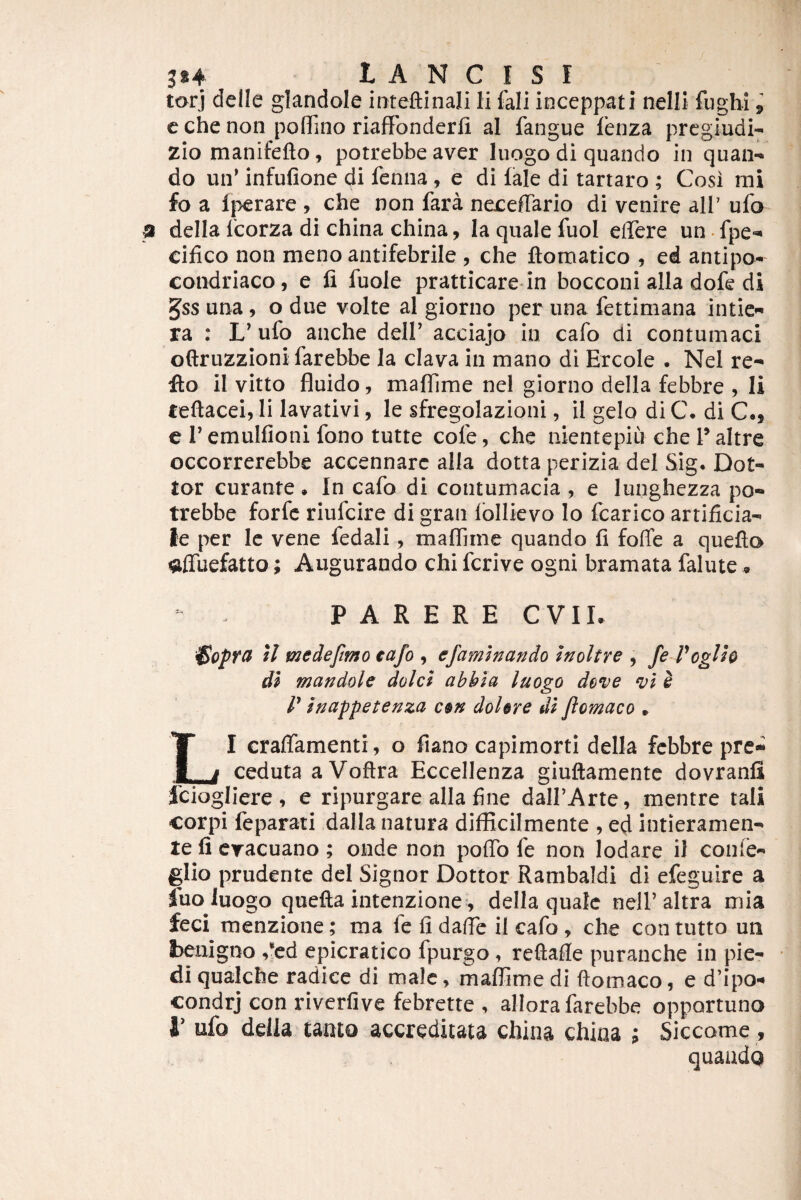 tarj delle glandole inteftinali Ii fali inceppati nelli fughi i c che non poflTmo riaffbnderli al fangue fenza prcgiudi^ zio manifefto, potrebbe aver luogo di quando in quan¬ do un^ infufione di fenna , e di fale di tartaro ; Cosi mi fo a Ijierare , che non fara necefTario di venire ali' ufo~ della Icorza di china china, Ia quale fuol eflere un • fpe- cifico non meno antifebrile , che ftomatico , ed antipo- condriaco, e fi fuole pratticare-in bocconi alia dofe di 5ss una, o due volte al giorno per una fettimana intie- ra : L’ufo anche delP acciajo in cafo di contumaci oftruzzioni farebbe la clava in mano di Ercole . Nel re¬ flo il vitto fluido, maflime nel giorno della febbre , Ii reftacei, li lavativi, le sfregolazioni, il gelo di C. di C., c r emulfioni fono tutte cofe, che aientepiu che T altre occorrerebbe accennarc alia dotta perizia dei Sig. Dot- tor curante . In cafo di contumacia , e lunghezza po¬ trebbe forfc riufcire di gran Ibllkvo lo fcarico artificia¬ le per Ic vene fedali, maflime quando fi foffe a quefto affuefatto; Augurando chi fcrive ogni bramata falute • - . P A R E R E C VIL il medeftmo cafo , efamhando Inoltre , fe Voglh di mandole dolet abbla luogo deve vl ^ r inappetenza c§n dohre di flomaco » LI crafiamenti, o fiano capimorti della febbre pre- ceduta a Voftra Eccellenza giuftamente dovranfi fciogliere, e ripurgare alia fine dalPArte, mentre tali corpi feparati dalla natura difficilmente , ed intieramen- te fi cracuano ; onde non poflb fe non lodare il conle- glio prudente dei Signor Dottor Rambaldi di efeguire a fuo luogo quefta intenzione , della quale nelf altra mia feci menzione; ma fe fi dafic il cafo , che con tutto un benigno rcd epicratico fpurgo, reftafie puranche in pie- di qualche radice di male, maflime di ftomaco, e d’ipo- condrj con riverfive febrette , allora farebbe opportuno i' ufo della tanto accreditata china china ; Siccome, quando