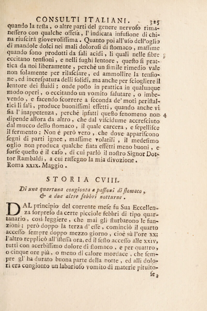 quando la fcfta , oaltre parti dei genere nervofo rima- nelTerocon qualche offelk, I'indicata infiifione di chi- na riufcira giovevoIifTima . Quanto poiairulodelPoglio di manJoIe dolci nei mali doloroli di ftomaco , maflfme quando fono prodotti da fali acidi, li quali nelle fibre 5 eccitano tenfioni, e nelli lughi lentore , queflo fi prat- tica da noi liberanrcnte , perche un fimile rimedio vale non folamente per riJafciare, ed ammollire la tenfio' ne , ed increfipatura delli folidi, ma ancbe per ficiogliere il lentore dei^ fluidi j onde pofto in prattica in qualunquc modO'operi, o eccitando un vomito falutare , o irnbe* vendo , e facendo fcorrere a feconda de’moti periftal» ticili faU , produce buoniflimi effetti, quando anche vi- fia 1 inappetenza, perche ipfatti quefto fenomeno noo 4 dipende aiJora da altro , che dal vifcidume accrefciuto da! mucco dello ftomaco , il quale carcera , e fepellifce ilfermento ; Non e pero vero ,.che dove' apparifcono fegni di parti ignee , maffime volatili , il medefimo ogliq non produca qualche fiata effetti meno buoni , c forfe quefto e il cafo , di cui pario il noflro Signor Dot** tor Rambaldi, a cui raffegno la mia divozione • Koma XXIX. Maggio STORIA CVIIL D'i una quartana conglonta »paJJJonl diflcmaco , (iu a due altrs febbri notturne , Dal principio dei corrente mefe fu Sua Eccellen- za lorprclo da certe picciole fcbbri di tipo quar¬ tanario, cosl leggiere, che- mai gli flurbarono lefun- Ziom ; perodoppo la terza d’efie , comincio il quarto acceffo- fcmpre doppo mezzo giorno , cioe .su Tore xx; l’altro repplicd airilleffa ora.ed il feflo accello alie xxiv, tutti con acerbifiimo dolore di fiomaco , e per quattro , O cinquc ore piu., o meno di calore mordace , che fem- prc gl ha durato buona parte della notte , ed alii dolo?^ ri era congionto un laboxioio vomito di materie pituito?* fe.