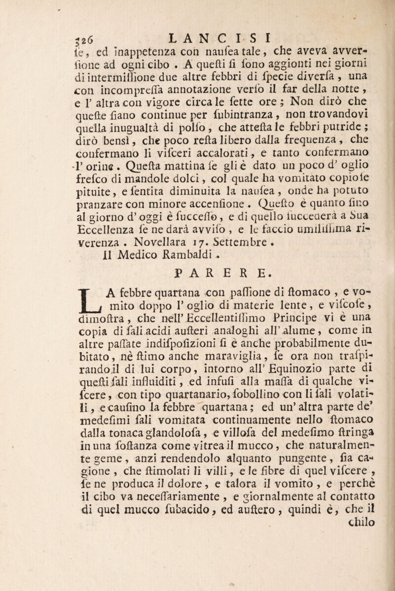 i*e, ed Inappetenza con naufeatale, che aveva avver^ fione ad ogni cibo . A quefti fi fono aggionti nei giorni di intermillione due altre febbri di fpecie diverfa , una COII incompreffa annotazione verib il far della notte , e r altra con vigore circa le fettc ore; Non diro che quefie fiano continue per fubintranza, non trovandovi quella inugualta di polio , che attefta le febbri putride ; diro bensi, chc poco refta libero dalla frequenza , che confermano Ii vifceri accalorati, e tanto confermano *r orine . Qucfta mattina fe glie dato un poco d’oglio frefco di mandole dolci, coi quale ha vomitato copiole pituite, e fentita diminuita la naulea, onde ha potuto pranzare con minore acccnfione . C^iefto e quanto fino al giorno d’ oggi e fucceflb , e di queilo iucceaera a Sua Eccellenza le ne dara avvilo , e le faccio umilillinia ri- verenza . Novellara 17. Settembre • 11 Medico Rambaldi * PARERE. La febbre quartana con padione di ftomaco , e vo¬ mito doppo r oglio di materie lente, e viicole , dimoflra, che nelf Eccellentiffimo Principe vi e una copia di fali acidi aufteri analoghi air alume, come in altre paffate indifpofizioni fi e anche probabilmente du^ bitato, ne ftimo anche maraviglia, fe ora non tralpi-* randoil di lui corpo, intorno alP Equinozio parte di quefti.fali influiditi, ed infufi alla mafla di qiialche vi- fcere, con tipo quartanario, fobollino con li fali volati¬ li , e caufino la febbre quartana; ed uif altra parte de* medefimi fali vomitata continuamente nello ftomaco dalla .tonaca glandolofa, e villofa dei medefimo ftringa in una foftanza come vitrea il mucco, che naturalmen- te geme, anzi rendendolo aiquanto pungente, fia ca- gione , che ftimolati Ii villi ^ e le fibre di quei vifcere , fe ne produca il dolore, e talora il vomito , e pcrche il cibo va necefiariamente , e giornalmente al contatto di quel mucco fubacido, ed auftero, quindi e, che il chilo
