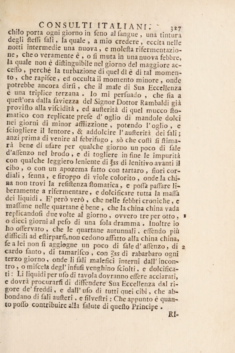chilo porta ogni giorno in feno alfangue, una tintura degli fteffi fali y la c]uale y a inio credere , eccita nclJe notti intermedie una nuova , e molefta riferinentazio- ne, cheo veramente e , o fi muta in una nuova febbre, la fiualc non e diftinguibile nel giorno dei maggiore ac¬ cedo , perchc la turbazione di quel di e di tal momen¬ to , che rapifce , ed occulta il momento minore , onde potrebbe ancora dirfi , che il male di Sua Ecccllenza e una triplice terzana . Io mi perfuado , che fia a qucft’ora dalla faviezza dei Signor Dottor Rambaldi gia provifto alia vifcidita , ed aufterita di quel mucco fio- matico con replicate prefe d^ oglio di mandole dolci nei gionu di minor afflizzione , potendo T oglio, e Icioglierc il lentore, & addolcirc Taufierita dei fali; anzi prima di venire al febrifugo , s6 che cofii fi fiima- ra bene di ufare per qualche giorno un poco di fale d allenzo nel brodo , c di togliere in fine le impurita con qualche leggiero leniente di |ss di Jenitivo avanti il cibo, o con un apozema fatto con tartaro, fiori cor- diali, Icnna, e firoppo di viole colorito , ondelachi- na non trovi Ia refiftenza ftomatica , e pofTa pafiare li- beramente a rifermentare, e dolcificare tutta la mafia dei liquidi. E’ pero vero , che nelic febbri croniche , c mafiime nelle quartane e bene , che la china china vada re[-Iicandofi due volte al giorno, ovvero treperotto, * o dieci giorni al pefo di una fola dramma • Inoltre io quartane autunnali, efiendo piu dimcili ad cfl:irparfi,non cedono afFatto alia china china, lea leinonfi aggiogne un poco di fale d^ afienzo, di 2 cardo lanto, di tamarifeo , con Jss di rabarbaro ogni terzogioino, onde Ii fali malefici interni dall'incon- tro , o mifcela degP infufi VTnghino fciolti, e dolcifica- ti. Li liquidi per nlb di tavola dovranno efiere acciarati, c dovra procurarfi di diffendere Sua Eccellenza dal ri¬ gore de freddi, e dair ufo di tutti quei cibi, che ab- bondano di fali aufteri, e filveftri; Che appunto c quan¬ to poflb contribuirc alia falute di quefto Principe #