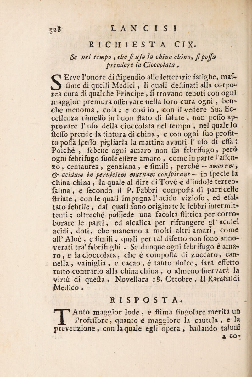 RICHIESTA CIX. Se nel tempo , ebe fi ufa la chlna cblna^ fi prendere la Cioccolata • S Erve ronore di ftipendio aiielctterarie fatighe, maf* fime di quelli Medici , Ii quali dcftinati alia corpo*^ rea cura di qualche Principe , fi trovano tenuti con ogni inaggior premuraoffervare nella loro cura ogni , ben^ che menoma , cola ; c cosi io , con il vedere Sua Ec-* cellenza rkneflTo in buon ftato di falute , non pofib ap-» provare T ufo dcila cioccolata ncl tempo , nel quale lo fteffo prende Ia tintura di china , e con ogni fuo profit- topoffa Iptflb pigliarla la mattina avanri P ulo di efia t Poiche , lebenc ogni amaro non fia febrifugo, pero ogni febrifugo fuoleefiere amaro , comein parte Pafien’- 20 , centaurea , genziana , c fimili, perche •• amarum ^ & acidum In perniciem mutuam confplrant in ipecie la china china , la quale al dire di Tove c d'indoIe terreo-» falina, e fecondo il P. Fabbri compofta di particcHe flriate , con le quali impugna 1'acido viziofo , cd efal-* tato febrile , dai quali ibno originate le febbri intermit¬ tenti; oltreche pofiicde una facolta flittica per corro^ borare le parti, ed alcalica per rifrangere gP aculei acidi, doti, che mancano a molti altri amari, come alP Aloe , e fimili , quali per tal difetto non fono anno- verati tra^fsbrifughi . Se dunque ogni febrifugo e ama¬ ro, e Ia cioccolata, che e compofla di zuccaro, can- nella, vainiglia , e cacao, e tanto dolce, fara efFetto tutto contrario alia china china , o almeno fnervara Ia virtu di quefta ♦ Novellara i8. Ottobrct U Rambaldi Medico 0 R I S P O S T A. TAnto maggior lode , e flima fingolare merita im ProfeiTbre, quanto e maggiore Ia cautela , c la jucvcuzionej coalatjuak cgli opera, ballando taluni a co*^
