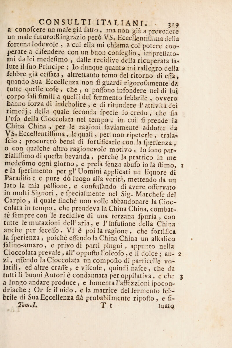 a conofcere iin male gia fatto , ma noa gia a prevedcre un male futuro:Riiigrazio pero VS. Eccelkntillima della fortuna lodevole , a cui ella mi chiama coi potere coo¬ perare a difendcre con un buon conlegJio , impreflato- mi da lei medefimo , dalle recidive della ricuperata la- lute il fuo Principe : lo dunque quanto mi rallegro della febbre gia ceflata, altrettanto temo dei ritorno di elTa, quando Sua Eccellenza non fi guardi rigorofamente da tutte quelle cofe , che , o pofibno infondere nel di Iui ' corpo lali finiHi a quelli dei fermento febbrile , ovvero hanno forza di indebolire , e di ritundere Pattivitadei rimedj; della quale feconda Ipecie io credo , clie fia 1 ufo della Cioccolata nel tcmpo , in cui fi prende la China China , per le ragioni laviamente addotte da VS.Eccellentiflima, lequali, per non ripeterie, trala- fcio ; procurero bensi di fortificarle con Ia Ipcrienza , o con qualche altro ragionevole motivo . lo Ibno par- Zialilfimo di quefta bevanda, perche Ia prattico in mc medefimo ogni giorno , e prela fenza abufo io Ia fiimo, i cla fperimento per gl’Uomini applicati un liquore di Paradifo t e pure do luogo alla verita, mettendo da un lato Ia mia pafllone, e confelTando di avere olTervato in molti Signori, c fpecialmente nel Sig. Marchele dei Carpio^, il quale finche non volle abbandonare la Cioc¬ colata in tempo, che prendeva Ia China China, combat- tefemprecon le recidive di una terzana Ipuria , con tutte lemurazioni delParia, e 1’infufione della China anche per fecefib. Vi e poi la ragione , che fortifica lafperienza, poiche eflendo la China China un alkalico falino-amaro, e privo di parti pingui, appunto nella Cioccolata prevale, air oppofto Poleofo, c il dolce ; an- 2 zi, efiendo la Cioccolata un compoflo di particelle vo¬ latili, cd altre crafTe , evilcofe, quindi nafee, che da tutti li buoni Autori e condannata per oppilativa, e che 3 a lungo andare produce, c fomentaraffezzioni ipocon- driache ; Or fe il nido , e Ia matrice dei fermento feb¬ brile di Sua Eccellenza fla probabilmente ripofto , e fi- Tetn.I, T t tuatQ