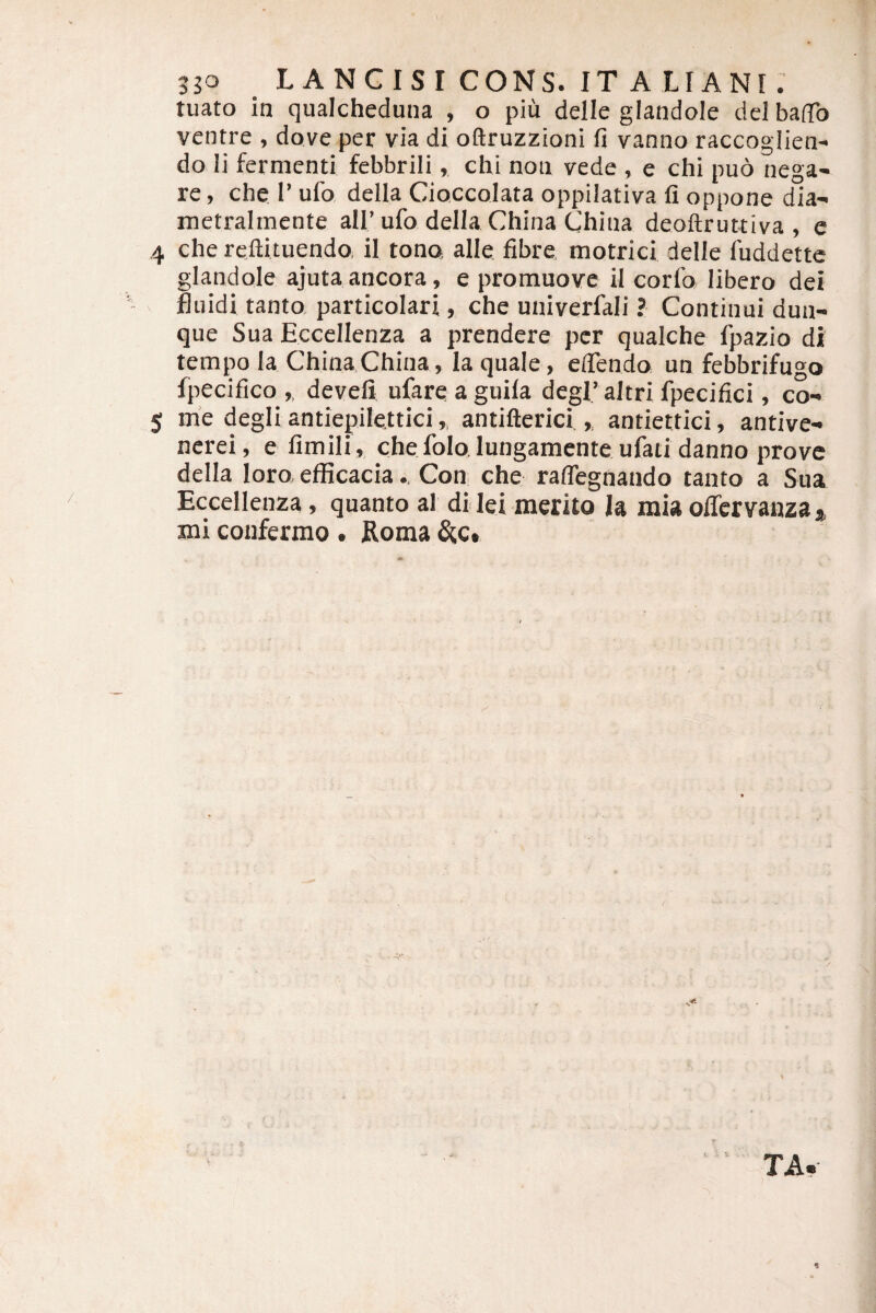 3JO LANGISI CONS. IT ALIANI. tuato in qualcheduna , o piu delle glandole dei balTo ventre , dove per via di oftruzzioni fi vanno raccoglien- do li fermenti febbrili, chi non vede , e chi puo nega¬ re , che 1’ ufo della Cioccolata oppilativa fi oppone dia- metralmente all’ufo della China (jhina deoftruttiva , e 4 che reftituendOi il tono alie fibre. motrici delle fuddettc glandole ajuta ancora, e promuove il corfo libero dei fluidi tanto, particolari, che univerfali ? Continui dun- que Sua Eccellenza a prendere per qiialche fpazio di tempo Ia ChinaChina, la quale, eflendo un febbrifugo fpecifico ,, develi ufareaguila degl’ altrifpecifici, co- 5 me degli antiepilettici,, antifterici ,, antiettici, antive- ncrei, e fimili, che folo lungamente ufau danno prove della loro efficacia.. Con che ralTegnando tanto a Sua Eccellenza, quanto al di lei merito Ia mia oflervanza* mi coufermo . Roma &,c* TA.