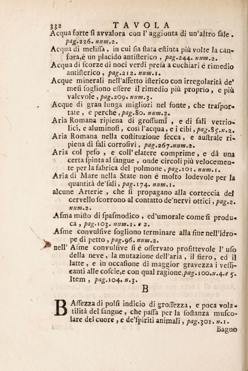 Aequa forte fi avvalora con I’ aggionta di un’aItro fale . pag.226. »um,2. Aequa di melilTa, in cui fia ftata eftinta piij volte la ean- fqra,e un placido antifterico , pag.24^. num.z. Aequa di fcorzedi noci verdi prela acuchiari e rimedio antifterico , 12. num, i. Aeque minerali neiralFetto iftericocon irregolarita de’ mcfi fogliono elfere il rimedio piu proprio, e piii valevole, /»«^.209* «aw.3. Aeque di gran lunga migliori nel fonte, che trafporx tate , e perche ./a^.So. num.z» Aria Romana ripiena di groffumi , e di fali vetrio-’ lici, ealuminofi, cosi Tacqua, e i cibi Aria Romana nella coftituzione fecca, e aultrale ri-. piena di fali corrofivi, pag.zSj.mm.t. Aria coi pefo , e coIRelatere comprime, e da una certa fpinta al langue , onde circoli piCi velocemen- te per la fabrica dei poimone, pag.ioi. num.i, Aria di Mare nella State non e molto lodevole per la quantita de’fali, pag.ijj^, num.i. alcune Arterie , che li propagano alia corteccia dei cervello fcorrono al contattode’nervi qxui:\ , pag.z, ttum.2. Afmamifto di fpafmodico , ed’umorale come fi produ>« ca , num»i* » 2. Afme convulfive fogliono terminare alia fine nelfidro- pe di petto , pag.^6, num*%* ^ neir Afme convulfive fi e oftervato profittevole 1’ ufo della neve, la mutazione delfaria , il fiero, ed il latte , e in occafione di maggior gravezza i velTi- eanti alleeofcie,e con qual ragione,/>(z^.ioo.».4,e j. Item, pag.104, n,2. B BAlTezzadi polii indicio di grolTezza, e poca vola* tilita dei fangue , che palTa per la foftanza raufeo- iare dcl cuore, e de’lpiriti animali, p^g.‘^oi. ».i. Bagno