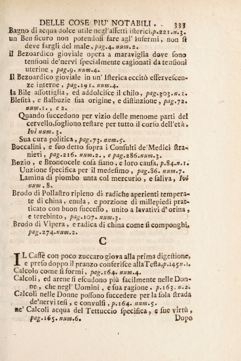 na di aequadolce utilenegraifetti ifterici,/7.22i.;/..3. un Beuficuro non potendafi fare agi’infermi, non ft deve fargli. dei mdXo;^ pag./[^nu7n.2. tt Bczoardico gioviale opera a maraviglia dove fono teniioni de’ner\ri f}>ecialmente cagionati da tenlioni uterine , II Bezoardico gioviale in im’ Iftericaeccito efTervefcei> ze interne 5 la Bile aiTottiglia, ed addolciice il chilo,i. Blefita, e Balbuzie Ina origine, e diftinzione , pi^^.72. ez. Quando fuccedono per vizio delle menome parti dei cervello^rogliono reflare per tuttail corlo.deireta. Ivi num^ 3. Sua cura politica, Boccalini, e fuo detto. fopra iConfuIti de’Medici ftra4 nievi, pag.216. num.z.y e pag,2^6*num»i* Bozio , e Broncocele cola fiano, e loro caufa, /?.84.^.r* Unzione fpecifica per'il medefimo , pag.S6. num.']. Lamina di piombo unta coi mercurio , e faliva, Ivi num, 8* Brodo di Pollaflro ripieno di radiche aperienti tempera-^ te dichina, enula, eporzione di millepiedi prat- ticato con buon fucceflb , unito a lavativd d^ orina $ cterebinto, pag.AO-j^num.i. Brodo di Vipera , c radica di china come fi componghU pag.z^ji^^num^z. c IL CafFe con poco zueearo giova alia prima digeflione, e prefo doppo il pranzo conferifee alIaTefla,jC?.i45//.if Calcolo come fiformi, pag^i6/^* num./^* Calcoli, ed arenefi efcudono piu facilmente nelleDon- .ne, che negl’Uomini , e fua ragione . p.i6i,n.2. Calcoli nelle Donne poflbno fuccedere per la lola ftrad^ de’nervi tcfi , e convulfi , p. 164. Bc’ Calcoli aequa dei Teltuccio fpecifica > e fue virtu , fag^i6^.nuin.6» ' Dopo I