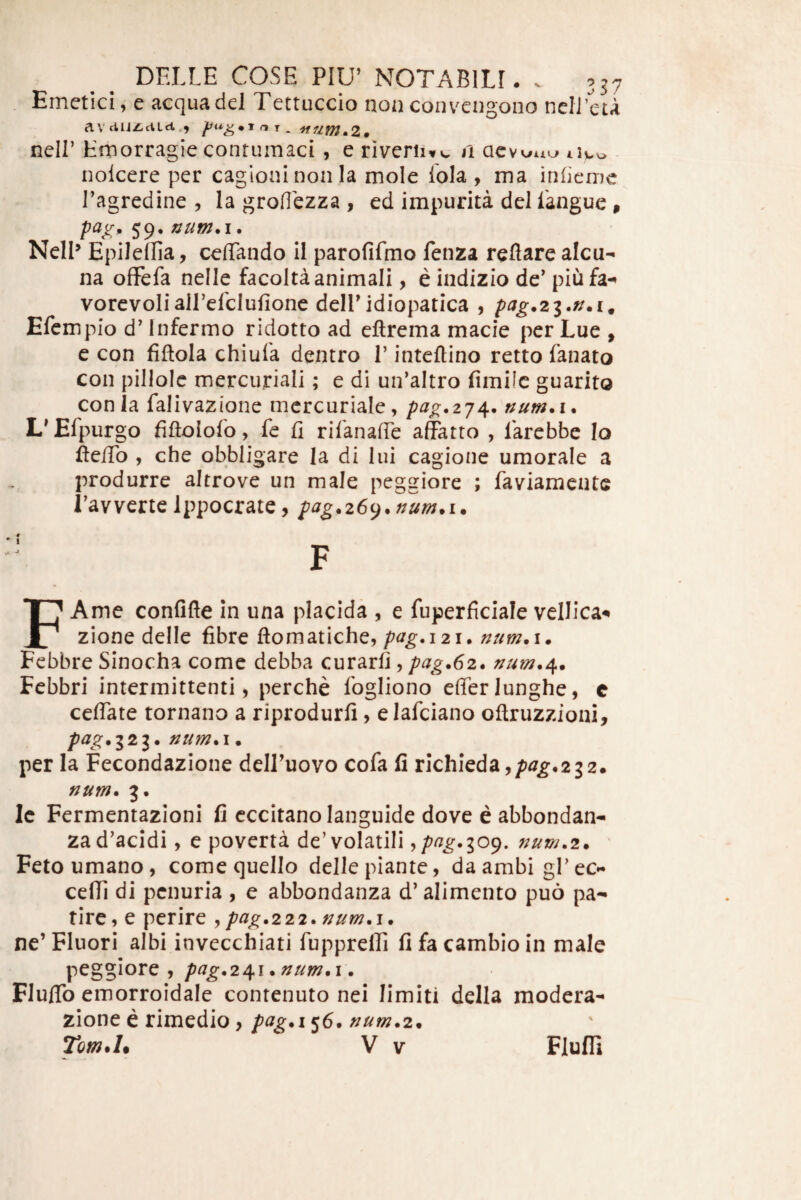 Emetici, e aequa dei Tettuccio non convengono nclLeta aVdijz,ciLci,, ^ ^ 'itummZ* neir Hrnorragie contumaci , e riveriiw, a nolcere per cagloni non la mole lola , ma infieme Tagredine , Ia groflezza , ed impurita dei langue 9 Nell^ Epileffia, ceffando il parofifmo fenza reflare alcu- na ofFefa nelle facolta animali, e indizio de' piufa-» vorevoliairefclufione deiridiopatica , pag.zi.n.i^ Efempio d’ Infermo ridotto ad eftrema macie per Lue , e con fiftola chiuTa dentro 1’ inteftino retto fanato con pillolc merciiriali; e di un’aItro fimilc guarito conia falivazione mcrcuriale, pag.zj^, num.i. L^Efpurgo fiftolofo, fe fi rifanafie afetro , larebbe Io ftefiTo , che obbligare la di lui cagione umorale a produrre altrove un male peggiore ; faviamente Tavverte Ippocrate, pag.z6().num*i. FAme confifle in una placida , e fuperficiale vellica^ zione delle fibre ftomatiche, pag,121. num. i. Fcbbre Sinocha come debba curarfi, pag.62. Febbri intermittenti, perche fogliono efferlunghe, c ceffate tornano a riprodurfi, elafciano oftruzzioni, p^g*l2i* num.i • per Ia Fecondazione delLuovo cofa fi richieda,/>^^«232. num. 3. Ic Fermentazioni fi cccitano languide dove e abbondan- zad'acidi, e poverta de’volatili ypffg*io^, num.z. ' Fetoumano, comequello delle piante, da ambi gfec- ceffi di penuria , e abbondanza d’alimento puo pa- tirc, e perire , pag.222. num.i. ne’ Fluori albi invecchiati fupprelfi fi fa cambio in male peggiore , /^^^.241 .num*\. Fluffo emorroidale contenuto nei limiti della modera- zione e rimedio, pcig*i^6*