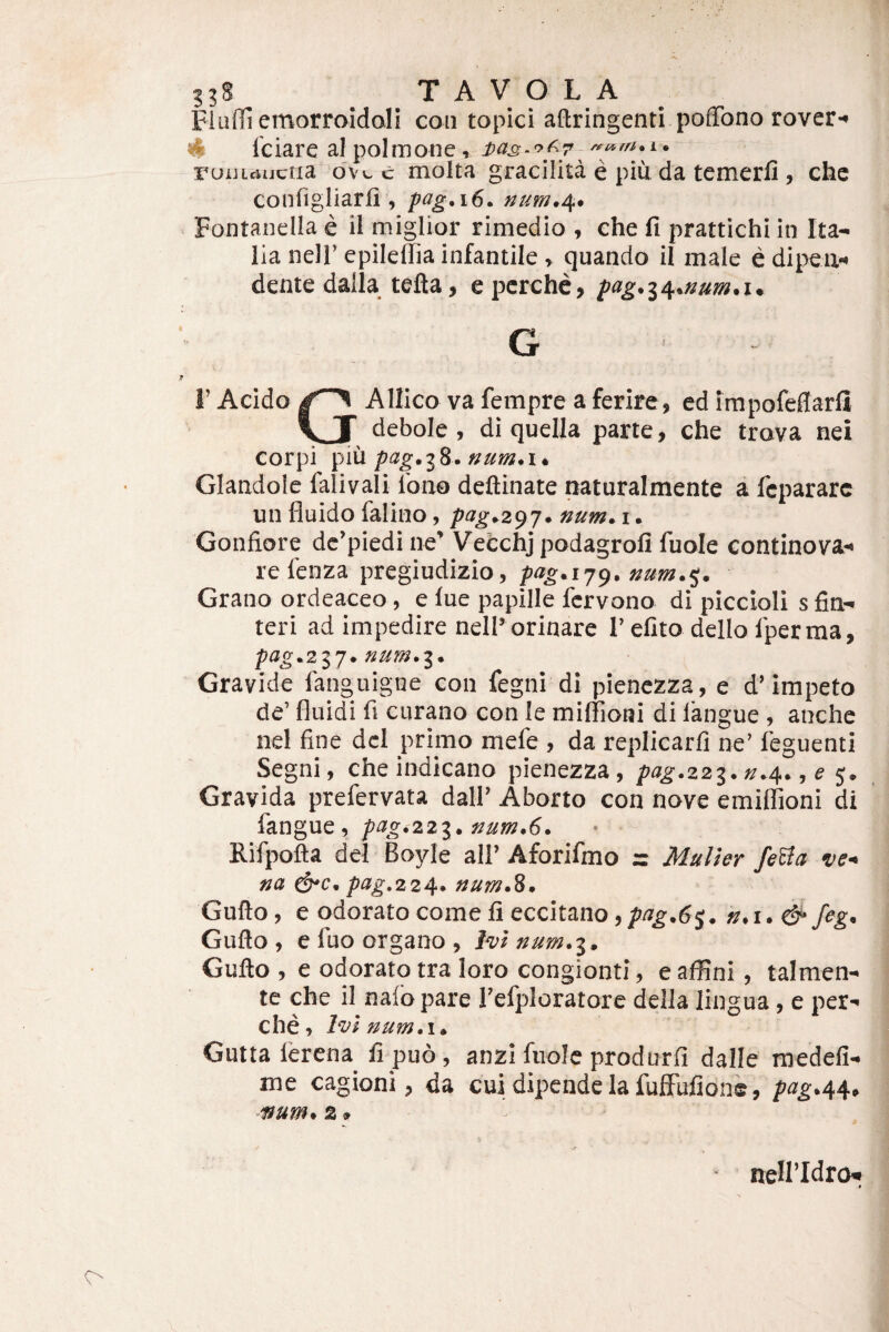 Flulli emorroidoli coii topici affiringenti pofTono rover-» «S Iciare al polmone, i>a3-'>f-7 ruiiicujctia dvi. c molta gracilita e piu da tcmerfi , chc configliarli, pag.i6. num.^> Fontanella e il miglior rimedio , ehe fi prattichi in Ita¬ lia nell’ epileflia infantile, quando il male e dipeu» dentedalla tefta, epcrchc,/>«^.34.»«/».!. G r Acido AUico vafempre a ferire , ed impofeflarli debole, di quella parte, che trova nei corpi ^Aix num*i* Glandole falivali Ibno deftinate naturalmente a fcpararc un fluido falino, pag.z^j. num. i. Gonfiore dc’piedine’ VeCchjpodagrofi fuole continova- re fenza pregiudizio, pag.ij^. num.^. Grano ordeaceo, e lue papille fcrvono di piccioli s fin- teri ad impedire nelP orinare 1’efito dello Iper ma, pag.z'^’], num.'^. Gravide fanguigne con fegni di pienczza, e d’impeto de’ fluidi fi ciirano con le miflioni di langue, anche nel fine dcl primo mefe , da replicarfi ne’ Ibguenti Segni, che indicano pienezza, />«^.223.»,4., e 5. Gravida prefervata dall’ Aborto con nove emiflioni di langue, pag.zzi. num.6, Rifpofta dei Boyle ali’ Aforifmo r Mulier fe^a ve< na pag,2 24* num*^* Gufto, e odorato come fi eccitano fegn Gufto , e fuo organo, 1^1 num. Gufto , e odorato tra loro congionti, e affini, talmen- te cbe il nafb pare refploratorc della lingua, e per^ che, hvl num.i» Gutta lerena fi puo, anzi fiiolc produrfi dalle tnedefi- me cagioni, da cui dipende la fuffufidne, pag^M^ num* 2» > ' nellldro^ s