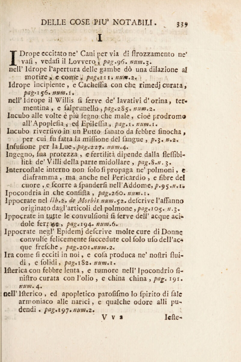 * f • IDrope cccitato nc’Cani per vIa di flrozzamento ne* vafi , vedafi il LovveroJ,’ pag.^6. num*i. neir Idrope Tapcrtura delle gambc do una dilazione al morireA c coFrtepag.,iii. num*2* ) Idrope incipiente , 'e Cacheflia con che rimcdj curata, pag*i ^6. numA. ncll’idrope il Willis li ferve de’lavativi d'orina, ter« mentina , e falpranello ,/^^^•285. Incubo alie volte e piu iegno che male, cioe prodrom» airApoplefia , .e4 Epileffia, pag.i. num< i • Incubo rivcrfivo in uh Putto fanato da febbre finocha , per cui.fu fattaia miffione dei faiigue , /^.3. ^.2. Infufione per Ia Lue ,2 2 7. Ingegno, fua protezza , efertilita dipende dalla fleflibi- lita de’Villi della parte midollare , 3* intercoftale interno non folofi propaga ne’polmoni, c- diaframma , ma. anche nel Pericardio , e fibrc dcl cuore , e fcorre a fpanderfi neirAddome,/.95.;^.u Ipocondria in che confifta , pag.260. num.i* Ippocrate nel //^.2* de Morbh num.f^2» defcrive raffanno originato dagrarticoli.del polmone Ippocrate in tyjte le convulfioni fi ferve dcll’ aeque aci-* dole ferra^)^., pag*\(^\. • Ippocrate negl’ Epidemj defcrive moltecure diDonne convulfe felicemente fuccedute colfolo ufodelTac^ que frefehe, pag^20i*num,2^ Ira come fi ccciti in noi, e cofa produca ne’ noftri flui¬ di, e folidi, pag^i^2* Ifterica con febbre lenta , e tumore nell’Ipocondrio fi- niftro curata con Tolio , e china china , pag. 191. num^ 4, Ocir Ifierico , cd apoplctico parofifmo !o fpirito di falc armoniaco alie narici, e qualche odore alii pu¬ dendi* pcig.\^']^num^z*
