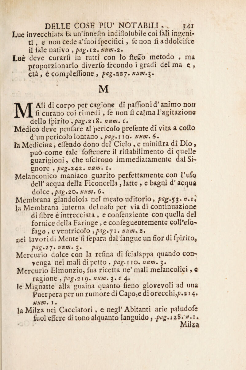 Lue invecchiara fa un’inne{k) indiflolubilecoi fali ingenia ti, e non cede a’fuoi Ipecifici, fenon fladdolcifcc il fale nativo , pag.12. num.i. Lue deve curarfi in tutti con Io fteffo metodo , ma proporzionario diverlo fccondo i gradi dcl ma c ? eu, ecompleflione , pag.2,2j. num.i* M MAIi di corpo per cagioae di palTionid' animo non fi curano coi rimedi , fe non fi calma Tagirazione dello fpirito ^pag.2i%* num. i. Medico deve peniare al 'pericolo prefente di vita a^ cofio d’un pericolo lontano rpag.i lo. num* 6^ Ia Medicina, efiendo dono dei Cielo , e miniftra di Dio, puo come cale foftencre il riftabilimento di quellc guarigioni, che ufcirouo immediatamente dalSi- gnore , pag^242* num. Melanconico maniaco guarito perfettamcnte con Tufo dcir aequa della Ficoncella, latte , e bagni d’ aequa dolce ^pag,20. num. 6. Membrana glandolofa nel meato uditorio, pcig*$z*n.U la Membrana interna delnafo per via di continuazione di fibre e intrecciata , e confenziente con quella dei fornice della Faringe , e confeguenteraente colFefo-» fago, eventricofo ,/^^^^.71.///^..2. nei lavori di Mente fi fepara dal langue un fior di fpiritOj p(ig*2j* num. 3. Mercurio doIce con la refina di fcialappa quando con- venga nei mali di petto ,110. 3. Mercurio Elmonzio, fua ricetta ne’ mali melancolici, c ragione ,/^^^.219. num. 3. 4* le Mignatte alia guaina quanto fieno giovevoli ad una Puerpera per un rumore di Capoje di orecchi,/?.214* num. I. la Milza nei Cacciatori, e negl’ Abitanti arie paludofe fuol effere di tono alquanto languido ^ ' ' ' Milza