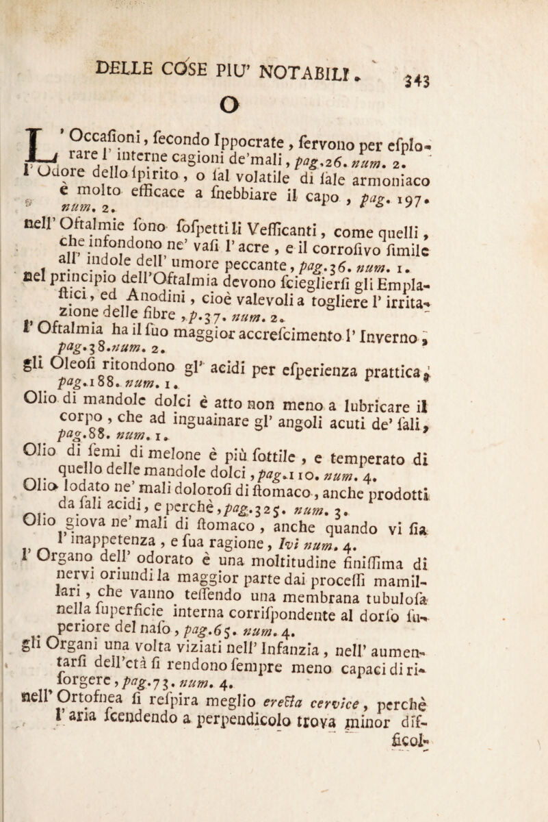 o 343 LOccafiom, fecondo Ippocrafe, fervoiio per cfplo- cagioni de’mali, pag,z6. num. 2. ' 1 uaore delloljnnto, o ial volatile di Ikle armoniaco ^ e molto. efficace a fnebbiare il capo , pag. ,97. Dell’ Oftalmie fono fofpettili Vefficanti, come quelli, ne’ vafi 1’ acre , e il corrofivo fimilc peccante, i. lael prinapio dell Oftalmia dcvono fciegJierfi gli Empla- iCi, ea A nodi ni, eioe vaIev’^olia togliere T irrita-» j, delle iibre r/^.57. ////«;. 2^ f Ottalmia hailfuo maggior accrefcimento 1’Inverno i pag.i^.num. 2. gli Oleoli rltondono gl’ acidi per efperienza prattica^ pag.iSZ. num. i, t 9 Oho. di mandolc dolci c atto non meno a lubricare il corpo , che ad inguainare gl’ angoli acuti de’fali, pag.QO. num. Oho di lemi di melone e piti fottilc , e temperato di a ° delle mandolc dolci, pag.\ lo. num. 4. Oho lodato ne mah dolorofi di ftomaco, anchc prodotti nVah acidi, epcrche,/>-7^.32 5. 3. Oho giova ne mah di ftomaco , anche quando vi fia i> ^ * inappetenza , e fua ragione, lui num. 4. 1 Organo dell’ odorato c una mollitudine finiffima di nervi oriundi la maggior parte dai proceffi mamil- lari, cne vanno teflendo una membrana tubulofa nelU luperficie interna corrifpondente al dorlb hi- pcriore dei nafo , pug.6^. num. 4. gh Organi una volta viziati nell’ Infanzia , nell’ aumen- tarfi deirctafi rendonofempre meno capaci diri* ^lorgerc,//tf^.73.»«w. 4. nell Ortofnea fi relpira meglio ereZla cervice, pcrche rana fceiidendo a perpendicolo trova giinor dif- ficol-