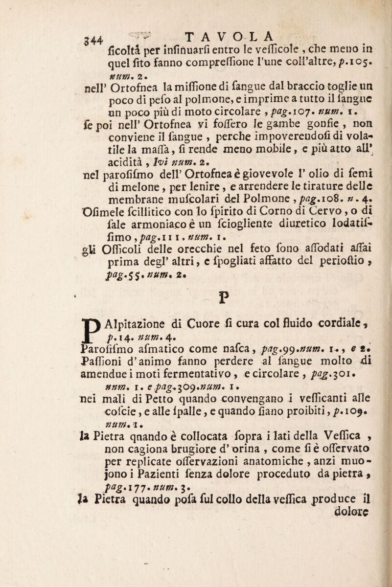 ficolti per infinuarfi entro le veflicole , che meuo in quel fito fanno compreffione Tunc coIl’altre,/>.i05. num, 2. neir Ortofnca lamiffionedi fangue dalbraccio toglieun poco di pefo al polmone, e imprime a tutto il langue on poco piudi moto circolare ,pag.ioj. num. i. fe poi neli’ Ortofnea yi folTero le gambe gonfie , non conviene il langue , perche impoverendolidi vola¬ tile Ia malTa, fi rende meno mobile, e piii atto ali’ acidita , Ivi num. 2. nel parolilmo dell’Ortofnea e giovevole 1’ olio di femi di melone, per lenire, e arxendere le tirature deUe membrane mufcolari dei Polmone , pag.\o%. ».4. Ofimele fcillitico con Io fpirlto di Corno di Cervo, o di fale armoniaco e un fciogliente diuretico lodatil- fimo, pag. III. num. i. gli Oflicoli delle orecchie nel feto fono afibdati afifai prima degi’ altri, c fpogliati alFatto dei perioftio , pag.^^, num, 2» P Alpitazione di Cuore fi cura coi fluido cordiale, Parommo afmatico come nafea, pag.^().numu e Paffioni d'animo fanno perdere al langue molto di amendue i moti fermentativo, e circolare , pqg^ioi* nnm. i. epag^y:>()unum. i. nei mali di Petto quando convengano i vellicanti alie cofeie, e alie Ipalle, e quando fiano proibiti, p*iOf. num. 1 • Ia Pietra qnandoe collocata fopra ilatidella Vellica , non cagiona brugiore d’ orina , come fi e olTervato per replicate olTervazioni anatomiche , anzi muo- jono i Pazienti fenza dolore procedutp da pietra , /^^5.177. num. 3. la Pietra quando pofa fui collo dclla veffica produce il dolore