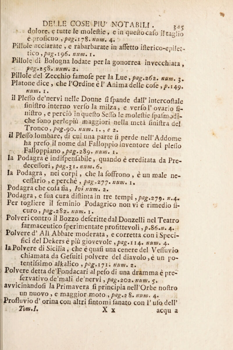 '.. dolore, e tutte le moleftie, e in qiieftocafo i! ta'>-!io e proficuo , pag. 178. ftum. 4. ° Pllloie acciarate , e rabarbarate in affetto iflerico-epilet-- tlco ^pag,i(^S* num. r. Pillole di Bologna lodate per Ia gonorrea invecchiata , num^ 2. Pillole dei Zecchio famofe per Ia 'L\lt■,pag.^6^. num. ?. Platone dice , che 1’Ordine el’ Anima dclle cofe, /1.149. il Pledb de’nervi nelle Donne flfpande dall’intercoftale finiftro interno verfo la milza, e verfol’ ovario fi- niftro , e percio in qiiefto SefTo le moleftie rpafmodi- ^e fono perlcpiu maggiori nella meta finiftra dei il Plelfo lombare, di cui una parte fi perde nelBAddome ha prelo il nome dal Fallojipio inventore dei plcfio FaJloppiano , pag. 289. num. i. Ia Podagra e indifpenfabile, quando e ereditata da Pre- - ditQtSoxi,pag.:^i.num.6. Ia Podagra , nei corpi, che la IbfFrono , e un male ne- ceflario ,eperche , pag.2jj.»um. i. Podagra che cola lia, num. 2. Podagra, efua cura diftintain tre tempi ypag.2j^. ».4, Per togliere il feminio Podagrico non vi e rimedio fi- curo, pag^2^2. num, i, Polvericontro il Bozzo deferittedal Donzelli nel Teatro farmaceutico fperimentate profittevoli ,/>.86.». 4..- Polverc d’ Ali Abbate moderata, e corretta con i Speci¬ fici dei Defers e piu giovevole ,.pag. 114, num. 4. laPolrere di Sicilia, che equafi una cenere dei Vefilivio chiamata da Gefuiti polvere dei diavolo,e un po- tentifsimo alkalico ,pag.iji. num. 2. Polvere detta de’Fondacari al pelo di una dramma e pre- ^ fervativo de’mali de’nervi, pag.202.num. 5. avvicinandofi laPrimavera fi principia nelPOrbe noftro un nuovo , e maggior moto , pag.2 8. num. 4. Profluvio d’ orina con altri fintomi lanato con I’ ulb dell’ Tom.l, X X acqu a