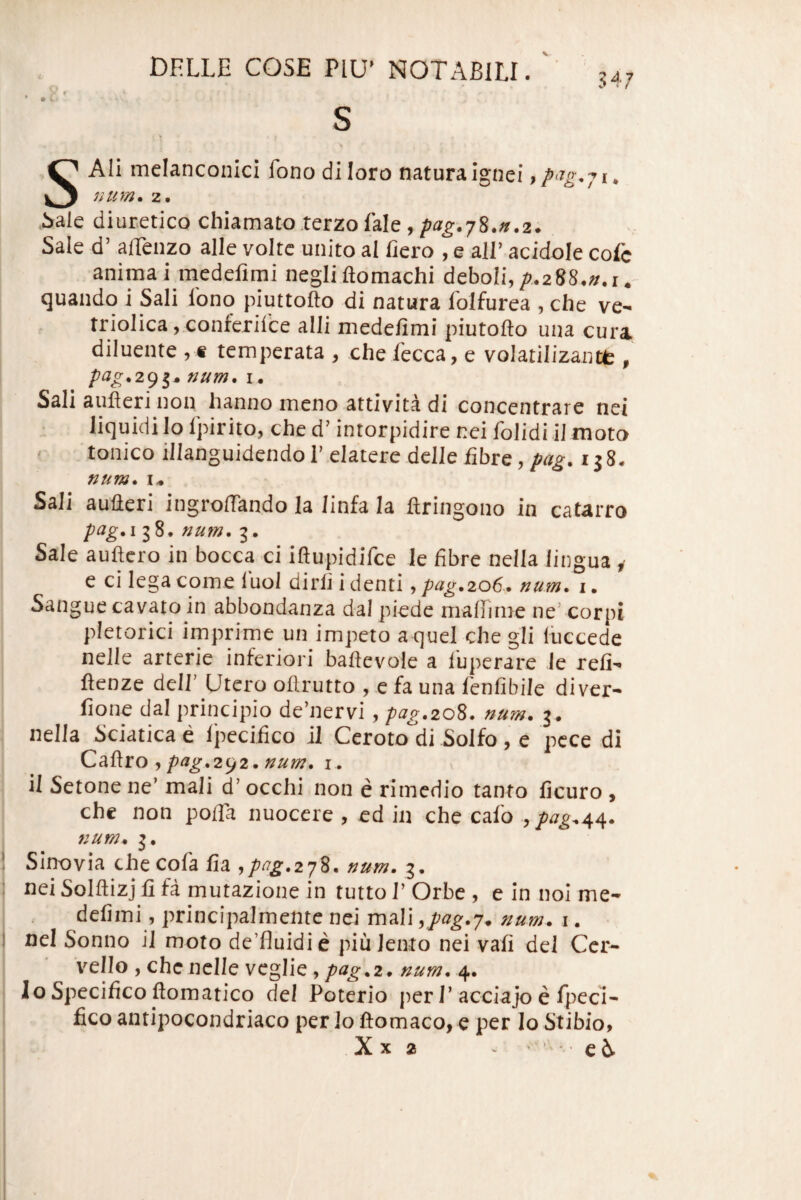 s anconici fono di loro natura Ignei, . i>ale diuretico chiamato terzo fale, pag.-jZ.n.z. Sale d’ alTenzo alie volte unito al liero , e all’ acidole cofc I anima i medelimi negliftomachi deboli,/>.288.».i. J (juando i Sali lono piuttofto di natura folfurea , che ve- triolica, conferiice alii medefimi piutofto una cura diluente ,« temperata , che lecca, e volatilizantt, num. I. Sali aufleri non hanno meno attivita di concentrare net liquidi lo Ipirito, che d’ intorpidire nei folidi iJ moto ' ■tonicoillanguidendoI’eIateredellefibre,;'«^. rj8. num. I.* Sali aufleri ingroffando Ia linfa Ia ftringono in catarro pag.i 38. r2U7n, g. Sale auftcro in bocca ci iftupidifce le fibre nella lingua y 1 e ci lega come luol dirli i denti, pag,2o6* num* i. Sangue cavato in abbondanza dal piede mafiinie ne’ corpi pletorici imprime un impeto a quel che gli luccede nelle arterie inferiori bahevole a luperare Je refi- j ftenze deir Utero oflrutto , e fa una lenlibile diver- I fione dal principio de’nervi, pag.20^. num. 3. : nella Sciatica e 1'pecifico il Ceroto^di Solfo, e pcce di ^ pag.2^2.num. i . 1 il Setone ne’ mali d’ occhi non e rimedio tanto ficuro , chc non pofla nuocere , ed in che cafo num* 3. 1 Sino via checofa fia ^pag.2j%. num. 3. : nei Solftizj li fa mutazione in tutto 1’ Orbe , e in nol me¬ defimi, principalmente nei mali ^pag.j. num. i. ! nei Sonno il moto de’fluidie piu lento nei vafi dei Ccr- v^ello , chc nelle veglie, pag^i. num. 4. Io Specifico ftomatico dei Poterio per 1’ acciajo e fpecl- fico antipocondriaco per lo ftomaco, e per Io Stibio,