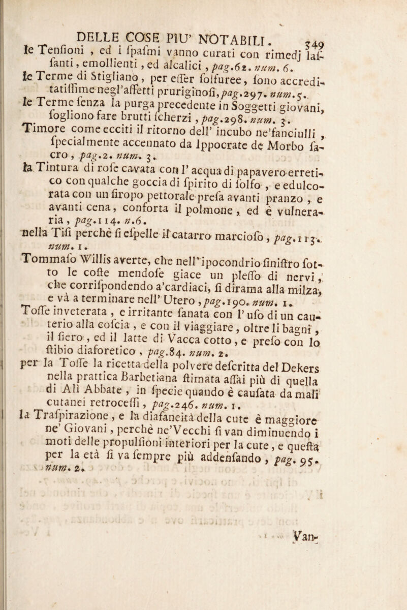 .1 j I !) ■ f - ■i I - ^ N^OTABILI. j49i Tcnfioni y ed i ipa.uTii Vi3.nno cur3,ti con rirncdj fanti, emollienti, ed alcalici , pag.6z. num. 6. leTerme di Stigliano, per effer folfuree, lono accredi-> tatillime negraffetti pruriginoli,/>a^.297. num.,, le Terme lenza la purga precedente in Soggetti giovani, logliono fare brutti Icherzi >pug.z^S. num. j. Timore comeeeeiti il ritorno dell’ incubo neffanciulli „ Ipecialmente accennato da Jppocrate dc Morbo fav¬ ero, pag.2* num^ la Tintura’ di rofe cavata cori T aequa di-papa vero erreti-^ co con qualche goccia di fpirito di lolfo , e edulco- ratacon unfiropo pettorale prefa avanti pranzo , e ayanti cena y conforta il polnione > ed e vulnera'* ria , pag*! 14. n.6m nella Tifi perche fi efpelle il catarra raarciofo, pau. i rr. Tommalb Willis averte, che neiripocondrio finiftro fot- to le cofte mendofe giace un pleffo di nervi,' che corrifpondendo a’cardiaci, fi dirama alia milza-, e va a terminare neir Utero,/>«^.190.»»«;. Toffe inveterata , e irritante fanata con 1’ ufo di un cau¬ terio alia colcia , e con il viaggiare, oltre li baoni. il fiero , ed il latte di VaccaTotto, e prefo con Io flibio diaforetico , fag.%/[. num. 2. nella prattica Barbetiana flimata affai piu di quella di AH Abbate , in fpecie quando e caufata damafi cutanei retroceffi , pag.z^6. num. i. Trafpirazione , e la diafaneitadella cute e mago^iorc ne Giovani, perdie ne V ecchi fi van diminuendo i moti delle propulfioni interiori per la cute, e quefia per laeta fivafempre piii addenfando, pag.a,, ' ‘Uum. a» ' ^ j . I . l V an* i