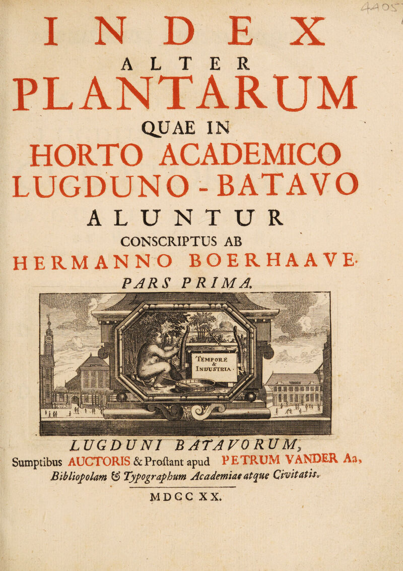 INDEX ALTER PLANTARUM QUAE IN HORTO ACADEMICO LUGDUNO - BATAVO ALUNTUR CONSCRIPTUS AB HERMANNO BOERHAAVE PARS PRIMA. LUGDUNT~WAfAVORUM, Sumptibus AUCTORIS & Proflant apud PETRUM VANDER As» Bibliopolam & Typographim Academiae atque Civitatis. MDGC XX.