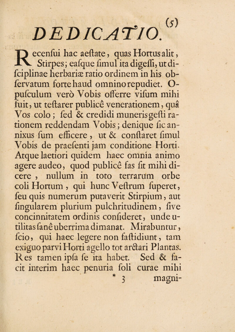 Recenfui hac aeflate, quas Hortus alit, Stirpes; eafque fimul itadigeffi,ut di- fciplinae herbariae ratio ordinem in his ob- fervatum forte haud omnino repudiet. O- pufculum vero Vobis offerre vifum mihi fuit 5 ut teftarer publice venerationem, qua Vos colo; fed & credidi muneris gefli ra¬ tionem reddendam Vobis; denique fic an¬ nixus fum efficere , ut & conflaret fimul Vobis de praefenti jam conditione Horti. Atque laetiori quidem haec omnia animo agere audeo, quod publice fas fit mihi di¬ cere , nullum in toto terrarum orbe coli Hortum , qui hunc Veftrum fuperet, feu quis numerum putaverit Stirpium, aut fingularem plurium pulchritudinem, live concinnitatem ordinis confideret, undeu- tilitas fane uberrima dimanat. Mirabuntur, fcio, qui haec legere non faflidiunt, tam exiguo parvi Horti agello tot ar&ari Plantas. Res tamen ipfa fe ita habet. Sed & fa¬ cit interim haec penuria foli curae mihi * 3 magni- j