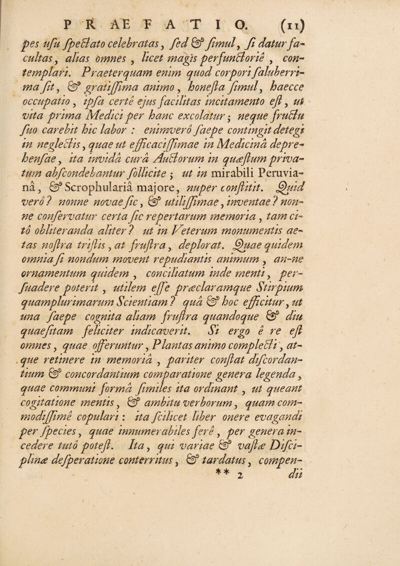 pes ufu fpeBato celebratas, fed & fimul, fi datur fa- cultas, alias omnes , licet magis perfunBorie , con¬ templari. Praeterquam enim quod corpori faluberri- ma fit, 0D9 gratiffima animo, honefla fimuly haecce occupatio, ipfa certe ejus facilitas incitamento efi, ut vita prima Medici per hanc excolatur j neque fruBu fiuo carebit hic labor : enimvero jaepe contingit detegi m negleBis, quae ut efficaciffimae in Medicina depre- henfiae, ita invida cura AuBorum in queeflum priva¬ tum abfcondebantur follicite $ ut in mirabili Peruvia- na, Scrophularia majore, nuper conflit it. Quid vero ? nonne novae fic, & utilijfimae, inventae ? non¬ ne confiervatur certa fic repertarum memoria, tam ci¬ to obhteranda aliter ? ut in Veterum monumentis ae¬ tas nojlra trifiis, at frufira, deplorat. Quae quidem omnia fit nondum movent repudiantis animum , an-ne ornamentum quidem , conciliatum inde menti, per- fuadere poterit, utilem ejfe pr<eclaramque Stirpium quamplunmarum Scientiam 1 qua & hoc efficitur, ut una faepe cognita aliam frufira quandoque & diu quaefitam feliciter indicaverit. Si ergo e re efi omnes, quae offeruntur, Plantas animo compleBi, at- . que retinere in memoria , pariter confiat dificordan¬ tium & concordantium comparatione genera legenda, quae communi forma fimiles ita ordinant, ut queant cogitatione mentis, ambitu verborum, quam com- modiffime copulari: ita fcilicet liber onere evagandi per fpecies y quae innumerabiles fere , per genera in¬ cedere tuto potefl. Ita, qui variae & vafhe Difci- plime defiperatione conterritus, Sf tardatus, compen- ** 2 dii