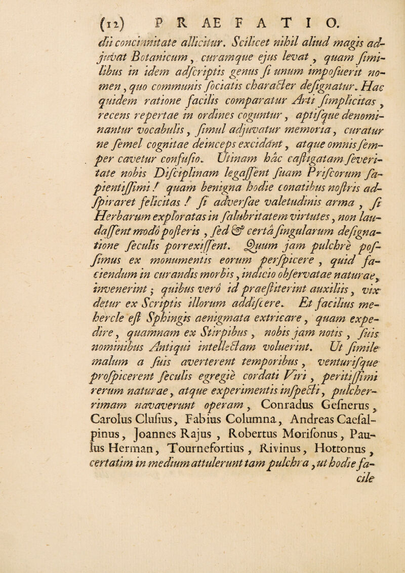 dii conci mitate allicitur. Scilicet nihil aliud magis ad¬ juvat Botanicum, curam que ejus levat, quam fimi- hbus in idem adfcriptis genus fi unum impofuerit no¬ men , quo communis fociatis chara&er deftgnatur. Hac quidem ratione facilis comparatur Arii fimplicitas recens repertae m ordines coguntur, aptifqne denomi¬ nantur vocabulis , fimul adjuvatur memoria, curatur ne femel cognitae deinceps excidant, atque omnis fem- per cavetur confufio. JJtinam hac cafligatam feveri- tate nobis Difciplinam legajfent fuam Pnfcorum fa- pientijjimi / quam benigna hodie conatibus nojlris ad- fpiraret felicitas / fi adverfae valetudinis arma , Jl Herbarum exploratas in falubritatem virtutes, non lau- daffent modopofleris , fed & certa fmgularum defigna- tione feculis porrexiffent. fjjuum jam pulchre pof- fimus ex monumentis eorum perfpicere , quid fa¬ ciendum in curandis morbis, indicio obfervatae naturae, invenerint quibus vero id praefiiterint auxiliis, vix detur ex Scriptis illorum addifcere. Et facilius me- hercle efi Sphingis aenigmata extricare, quam expe¬ dire , quamnam ex Stirpibus , nobis jam notis , fuis nominibus Antiqui intelkclarn voluerint. Ut fimile’ malum a fuis averterent temporibus , venturifque profpicerent feculis egregie cordati Viri , peritifjimi rerum naturae, atque experimentis mfpeBi, pulcher¬ rimam navaverunt operam , Conradus Gefnerus, Carolus Clulius, Fabius Columna, Andreas Caelal- pinus, Joannes Rajus , Robertus Morifonus, Pau¬ lus Herrnan, Tournefortius , Rivinus, Hottonus , certatim in me dium attulerunt tam pulchra, ut hodie fa¬ cile