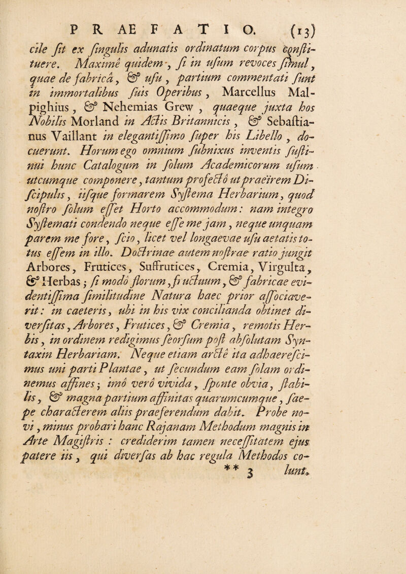 ale fit ex finguhs adunatis ordinatum corpus 'confli- tuere. Maxime quidem •, fi m ufum revoces Jrniul, quae de fabrica, & ufu , partium commentati funt in immortalibus fuis Operibus, Marcellus Mal- pighius, & Nehemias Grew , quaeque juxta hos Nobilis Morland in Aciis Britannicis , & Sebaftia- nus Vaillant in elegantiffimo fuper his Libello , do¬ cuerunt. Horum ego omnium fubmxus inventis fufli- nui hunc Catalogum m folum Academicorum ufum utcumque componere, tantum profeBo ut praeirem Di- fcipulis, ii f que formarem Syflema Herbarium, quod nofiro folum effet Horto accommodum: nam integro Syflemati condendo neque effe me jam, neque unquam parem me fore, fao, licet vel longaevae ufu aetatis to¬ tus ejfem in illo. DoBrmae autemnoflrae ratio jungit Arbores, Frutices, Suffrutices, Cremia, Virgulta, fe5 Herbas; fi modo florum fi uBuumy & fabricae evi- dentiffima fimihitudme Natura haec prior afociave- rit: in caeteris, ubi in his vix concilianda obtinet di- verfitas, Arbores, Frutices, Cremia, remotis Her¬ bis , in ordinem redigimus feorfum pofl abfolutam Syn- taxin Herbariam. Neque etiam arBe ita adhaerefci- mus um parti Plantae, ut fecundum eam folam ordi¬ nemus affines-y imo vero vivida, fponte obvia, flabi¬ lis , magna partium affinitas quarumcumque, fae- pe charaBerem alus praeferendum dabit. Probe no¬ vi , minus probari hanc Rajanam Methodum magnis in Arte Magiflris : crediderim tamen neceffitatem ejus: patere iis, qui diverfas ab hac regula Methodos co- ** 3 lunt>