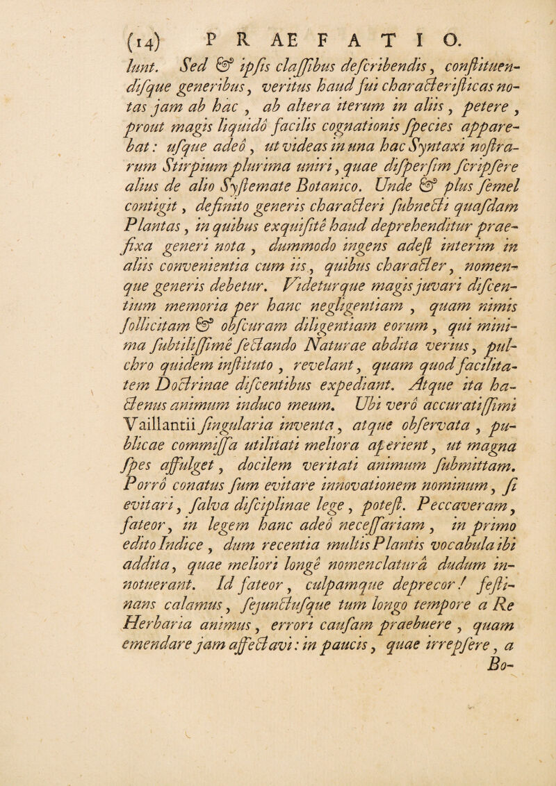 lunt. Sed & ipfis claffbus defcribendis, confiituen-- difque generibus, veritus haud fui charaBeriflicas no¬ tas jam ab hac , ab altera iterum m aliis, petere , prout magis liquido facilis cognationis fpecies appare¬ bat : ufque adeo , ut videas in una hac Syntaxi noflra- rum Stirpium plurima uniri y quae difperfim fcripfere alius de alio Syfiemate Botanico. Unde & plus femel contigit, defmto generis charaBeri fubneBi quafdam Plantas, in quibus exquifite haud deprehenditur prae¬ fixa generi nota , dummodo ingens adefl interim in aliis convenientia cum iis y quibus charaBer y nomen¬ que generis debetur. Videtur que magis juvari difeen- tium memoria per hanc negligentiam , quam nimis folhcitam obfcuram diligentiam eorum , qui mini¬ ma fubtilijfime feBando Naturae abdita verius, pul¬ chro quidem infiituto , revelant y quam quodfacilita¬ tem Doctrinae difeentibus expediant. Atque ita ha¬ ctenus animum induco meum. Ubi vero accurati [fimi Vaillantii fingularia inventa, atque obfervata , pu¬ blicae commijfa utilitati meliora ap enent, ut magna fpes affulget, docilem veritati animum fubmittam. Porro conatus fum evitare innovationem nominum} fi evitari, falva difciplmae lege, potefl. Peccaveram, fateor, m legem hanc adeo neceffariam , in primo edito Indice, dum recentia multis Plantis vocabula ibi addita, quae meliori longe nomenclatura dudurn in¬ notuerant. Id fateor, culpamque deprecor / fefti- nans calamus, fejunBufque tum longo tempore a Re Herbaria animus, errori caufam praebuere , quam emendare jam affeBavi: in paucis} quae irrepfere, a