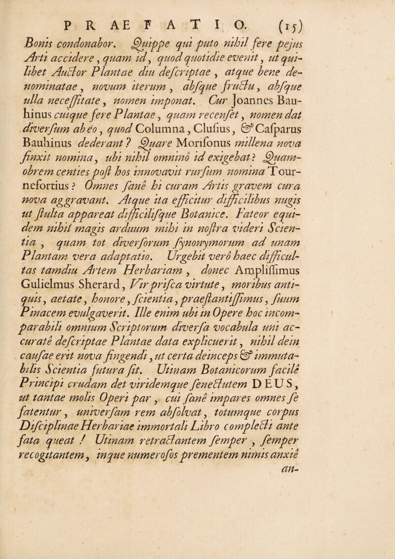 Bonis condonabor. fhhppe qui puto nihil fere pe jus Arti accidere, quam id, quod quotidie evenit , ut qui¬ libet AuBor Plantae diu defcriptae , atque bene de¬ nominatae , novum iterum , abfque fruBu, abfque ulla nece(Jitate, nomen imponat. Cur joannes Bau- ninus cuique fere Plantae, quam recenfet, nomen dat diverfum abeo, quod Columna, Clufius, &Cafparus Bauhinus dederant ? ffuare Morifonus millena nova finxit nomina, ubi nihil omnino id exigebat ? ffuam- obrem centies pofl hos innovavit rurfum nomina Tour- nefortius ? Omnes fane hi curam Artis gravem cura nova aggravant. Atque ita efficitur difficilibus nugis ut fluita appareat diffcilifque Botamce. Pateor equi¬ dem nihil magis arduum mihi in noftra videri Scien¬ tia , quam tot diverforum (jnonymorum ad unam Plantam vera adaptatio. Urgebit vero haec difficul¬ tas tamdiu Artem Herbariam , donec Ampliffimus Gulielmus Sherard, Virprifca virtute, moribus anti¬ quis , aetate, honore, fcientia, praeflantiffimus, fuum Pmacem evulgaverit. Ille enim ubi in Opere hoc incom¬ parabili omnium Scriptorum diverfa vocabula uni ac¬ curate defcriptae Plantae data explicuerit, nihil dem caufae erit nova fngendi, ut certa deinceps immuta¬ bilis Scientia futura fit. Utwam Botanicorum facile Principi crudam det viridemque feneButem DEUS, ut tantae molis Operi par, cui fane impares omnes fe fatentur, univerfam rem abfolvat, totumque corpus JDifciplmae Herbariae immortali Libro compleBi ante fata queat / Utmam retraBantem femper , femper recogitantem, inque numerofos prementem nimis anxie an-