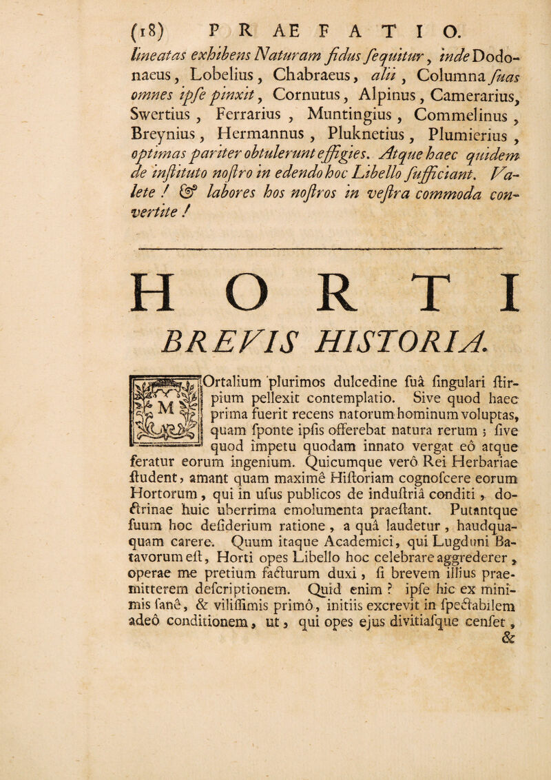 Ime at as exhibens Naturam jrdus fequitur, 'inde Dodo¬ naeus , Lobelius, Chabraeus, alii, Columna fuas omnes ipfe pinxit, Cornutus, Alpinus, Camerarius, Swertius , Ferrarius , Muntingius, Commelinus, Breynius, Hermannus , Pluknetius, Plumierius , optimas pariter obtulerunt effigies. Atque haec quidem de inflituto noftro in edendo hoc Libello fufficiant. Va¬ lete / & labores hos noflros in vefira commoda con¬ vertite / ~ BREVIS HISTORIA. ^lOrtalium 'plurimos dulcedine fua fingulari ftir- pium pellexit contemplatio. Sive quod haec prima fuerit recens natorum hominum voluptas, quam fponte ipfis offerebat natura rerum ; five ■* quod impetu quodam innato vergat eo atque feratur eorum ingenium. Quicumque vero Rei Herbariae ftudent» amant quam maxime Hiftoriam cognofcere eorum Hortorum , qui in ufus publicos de induftria conditi, do¬ ctrinae huic uberrima emolumenta praeftant. Putantque fuum hoc defiderium ratione , a qui laudetur , haudqua- quam carere. Quum itaque Academici, qui Lugduni Ba¬ tavorum eft, Horti opes Libello hoc celebrare aggrederer , operae me pretium fafturum duxi, fi brevem illius prae¬ mitterem defcriptionem. Quid enim ? ipfe hic ex mini¬ mis (ane, & viliffimis primo, initiis excrevit in fpeffabilem adeo conditionem, ut, qui opes ejus divitiafque cenfet, &