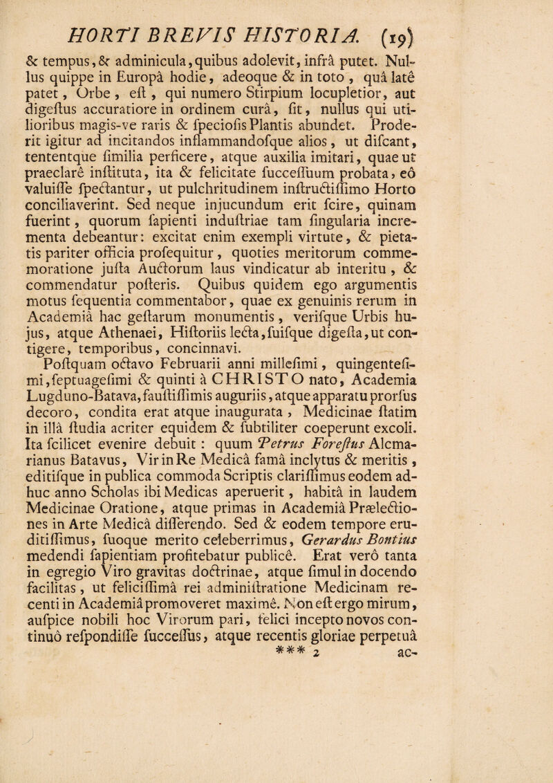 8c tempus,8? adminicula,quibus adolevit, infra putet. Nul¬ lus quippe in Europi hodie, adeoque & in toto , qua late patet. Orbe, eft, qui numero Stirpium locupletior, aut digeftus accuratiore in ordinem cura, fit, nullus qui uti¬ lioribus magis-ve raris & fpeciofis Plantis abundet. Prode¬ rit igitur ad incitandos inflammandofque alios, ut difcant, tententque fimilia perficere, atque auxilia imitari, quae ut praeclare inftituta, ita & felicitate fucceftuum probata, eo valuifle fpeftantur, ut pulchritudinem inftru&iffimo Horto conciliaverint. Sed neque injucundum erit fcire, quinam fuerint, quorum fapienti induftriae tam fingularia incre¬ menta debeantur: excitat enim exempli virtute, & pieta¬ tis pariter officia profequitur, quoties meritorum comme¬ moratione jufta Auftorum laus vindicatur ab interitu, & commendatur pofteris. Quibus quidem ego argumentis motus fequentia commentabor, quae ex genuinis rerum in Academia hac geflarum monumentis, verifque Urbis hu¬ jus, atque Athenaei, Hiftoriis ledta,fuifque digefla,ut con¬ tigere , temporibus, concinnavi. Poftquam oftavo Februarii anni millefimi, quingentefi- mijfeptuagefimi & quinti it CHRISTO nato, Academia Lugduno-Batava, fauftiffimis auguriis, atque apparatu prorfus decoro, condita erat atque inaugurata , Medicinae ftatim in illa ftudia acriter equidem & fubtiliter coeperunt excoli. Ita fcilicet evenire debuit: quum Tetrus Foreftns Alcma- rianus Batavus, Vir in Re Medica fama inclytus & meritis , editifque in publica commoda Scriptis clariffimus eodem ad¬ huc anno Scholas ibi Medicas aperuerit, habita in laudem Medicinae Oratione, atque primas in Academia Praelectio¬ nes in Arte Medica differendo. Sed & eodem tempore eru- ditiffimus, fuoque merito celeberrimus, Gerardus Bontius medendi fapientiam profitebatur publice. Erat vero tanta in egregio Viro gravitas dodtrinae, atque fimul in docendo facilitas, ut feliciflima rei adminiftratione Medicinam re¬ centi in Academi^ promoveret maxi me. Non eft ergo mirum, aufpice nobili hoc Virorum pari, felici incepto novos con¬ tinuo refpondiffe fucceiTus, atque recentis gloriae perpetua
