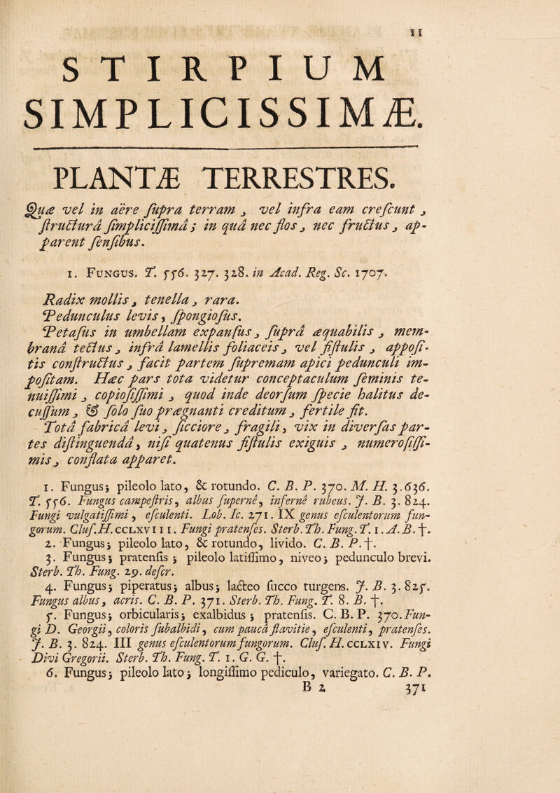 STIRPIUM SIMPLICISSIMAE. PLANTA TERRESTRES. ffua vel in aere fupra terram vel infra eam crefcunt ^ flruElurd flmplicijjhnd > in qud nec flos j nec fruElus > ap¬ parent fenfibus. i. Fungus, F. 776. 327. 328, in Acad. Reg. Sc, 1707, Radix mollis a tenella > rara. ^Pedunculus levis, fpongiofus. fPetafus in mnb ellam expanfus ^ Jiiprd aquabilis mem¬ brana te Eius j infrd lamellis foliaceis vel flftulis j appofl- conftruElus partem fupremam apici pedunculi im- pofltam. Hrec pars tota videtur conceptaculum feminis te- nuijfmi j copiofljflmi /W<? deorfum fpecie halitus de- cujfum j, & folo fluo praegnanti creditum fertile fit. fabrica levi ^ flcciore ^ fragili, vix /V/ diverfas par¬ tes difiinguendd, »//£* quatenus fiftulis exiguis > numerofijfl- mis j conflata apparet. 1. Fungus* pileolo lato, & rotundo. C. i?. P. 370. Af. ip 3.63(5. r. ff<5. Fungus campcftris, fuperne, inferne rubeus. J. B. 3. 824. Fungi vulgatijfimi, efculenti. Lob. Ic. 271. IX efculent orum fun¬ gorum. Cluf.FI. cclxvi 11. pratenfes. Sterb. Fh. Fung. F.i.A. B. f. z. Fungus* pileolo lato, 6c rotundo, livido. C. P. P.-)-. 3. Fungus 5 pratenfis * pileolo latiffimo, niveo * pedunculo brevi. Sterb. Fh. Fung. 19. defer. 4. Fungus* piperatus* albus* lafteo fucco turgens. 7- 3.827, Fungus albus, acris. C. B. P. 371. Fh. Fung. F. 8. P. “J\ 7. Fungus* orbicularis* exalbidus* pratenfis. C. B. P. 370. Fun¬ gi D. Georgii, coloris fubalbidi, cum pauca flavitie ^ efculent i, pratenfes. J. B. 3. 824. III genus efculent orum fungorum. Cluf.H.cc lxiv. Fungi Divi Gregorii. Sterb. Fh. Fung. F. 1. G. G. f. 6. Fungus* pileolo lato* longiffimo pediculo, variegato, C. B. P,