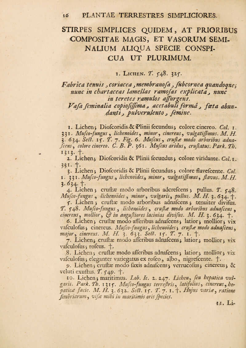 STIRPES SIMPLICES QUIDEM, AT PRIORIBUS COMPOSITAE MAGIS, ET VASORUM SEMI- NALIUM ALIQUA SPECIE CONSPI¬ CUA UT PLURIMUM. i. Lichen. 7*. /48. 325*. Fabrica tenuis coriacea ^membranofa ^ Jubeor ne a quandvqtie} nunc in chartaceas lamellas ramo fas explicata ^ nunc in teretes ramulos ajfurgens. Vafa feminalia ropiofijfima acetabuli forma ^ foeta abun¬ danti ^ pulverulento ^ femine. 1. Lichen; Diofcoridis & Plinii fecundus.; colore.cinereo. Coi. l 3,31. Mufco fungus , lichenoides, minor, cinereus, vulgatiffimus. M. H. 3. 634. if. 7*. 7. 7>g, 6. Mufcus, modo arboribus adna- fcens) colore cinereo. C.B.P. 361. Mufcus aridus 5 crufatus. Park. Th. 1313- +• 2. Lichea; Diofcoridis 8c Plinii fecundus; colore viridante. CoL 1. 331-+• 3. Lichen; Diofcoridis 6c Plinii fecundus; colore flavefeente. 1. 331. Mufco fungus ^ lichenoides 0 minor, vulgatiffimus ^ flavus. M.H. 3.654.+. 4. Lichen; erute modo arboribus aderefeens; pullus. T. ffg,. Mufco fungus , lichenoides 5 minor ^ vulgaris 5 pullus. M. H. 3. 534. f. Lichen ; erute modo arboribus adnafeens; tenuiter divifus. 7*. 5-48. Mufco fungus 5 lichenoides , crufee modo arboribus adnafeens 5 cinereus, mollior, £5? i/z angufliores lacinias divifus. M. H. 3. 634. -f. 6. Lichen; erute modo afleribus adnafeens; latior; mollior; vix vafculofus; cinereus. Mufco fungus, lichenoides; crufice modo adnafeens 5 major ^ cinereus. M. H\ 3. 633. *SV<7. if. 7*. 7. 1. 7. Lichen; erute modo aheribus adnafeens; latior; mollior; vix vafculofus; rofeus. f. 8. Lichen; erute modo afleribus adnafeens; latior; mollior; vix vafculofus; eleganter variegatus ex rofeo ^ albo, nigrefeente. L- 9. Lichen; erute modo laxis adnafeens; verrucofus; cinereus; & veluti exuftus. j. f4p. 'f • 10. Lichen ; maritimus. Lob. Ic. 2. 247. Lichen, hepatica vul¬ garis. Park. fh. 1315“. Mufco fungus terreftris, latifolius, cinereus 3 patie ce facie. M. H. 3. 632. Se 61. if. 7. 7. 1. *j\ Hujus varice, ratione fimbriarum, mihi in -maritimis oris fpecies. m LL