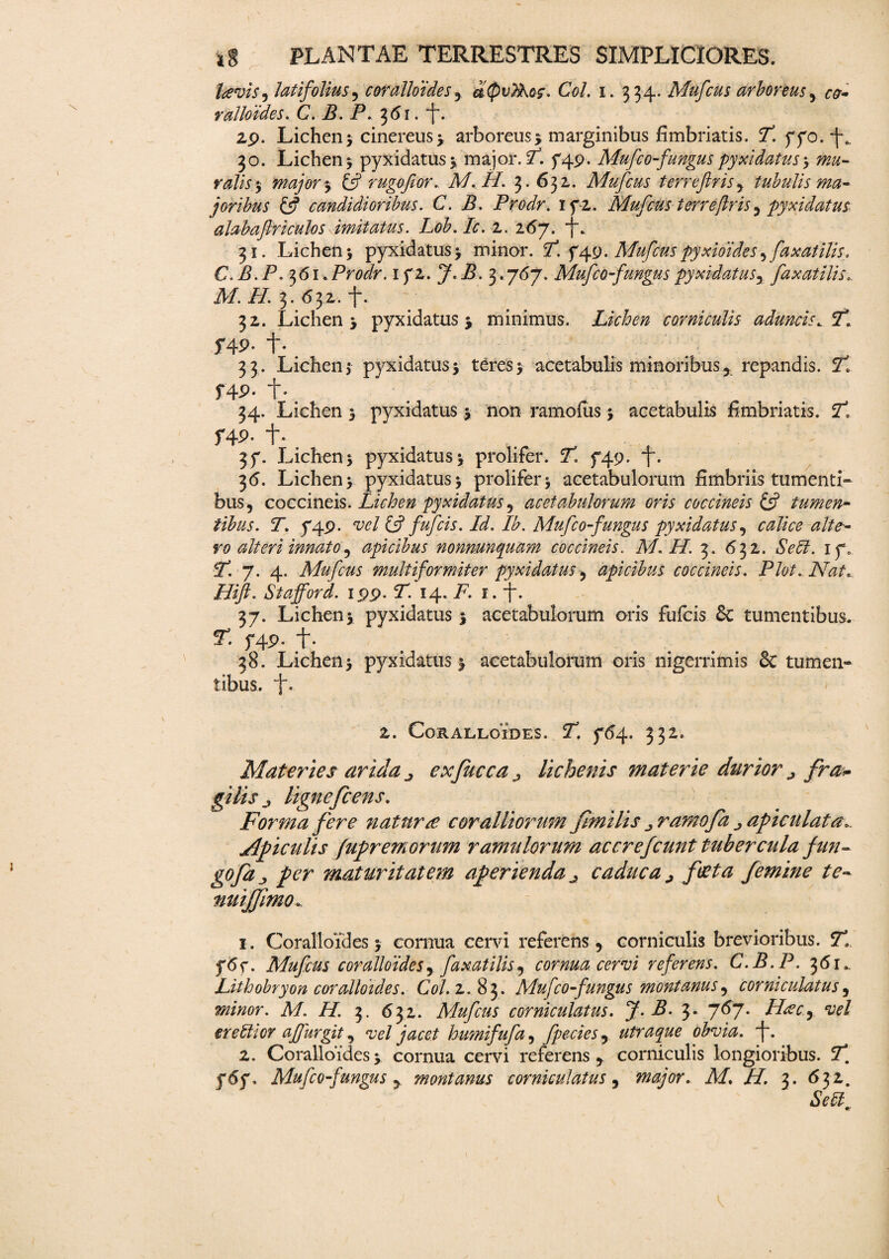lavis, latifolius, coralloides , dspvThos. Coi. i. 334. Mufcus arboreus , ^ ralloides. C. B. P. 361. *f. 2p. Lichen; cinereus j arboreus; marginibus fimbriatis. T. yyo. 30. Lichen; pyxidatus; major. 7. f4p. Mufco-fungus pyxidatus; ralis; major % & rugofor. M.H. 3.632. Mufcus tcrreftris , tubulis ma¬ joribus & candidioribus. C. B. Prodr. 1 f 2. Mufcus terreflris, pyxidatus alabaftriculos imitatus. Lob.Ic. 2. 267. i*. 31. Lichen; pyxidatus; minor. 7l f 4 9. Mufcus pyxioides, faxatilis. C.B.P.^61. Prodr. ifZ.J.B.^. j6y. Mufco fungus pyxidatus , faxatilis.. A/, i/. 3. 632. f. 32. Lichen; pyxidatus; minimus. Lichen corniculis aduncis. T. f49- t- 33. Lichen; pyxidatus; teres; acetabulis minoribus, repandis. 71 f4P- t- 34. Lichen ; pyxidatus ; non ramofus; acetabulis fimbriatis. 7l f49- t- 3f. Lichen; pyxidatus; prolifer. 71 749. f. 36. Lichen; pyxidatus; prolifer; acetabulorum fimbriis tumenti¬ bus, coccineis. Lichen pyxidatus, acetabulorum oris coccineis & tumen¬ tibus. T. p4p. w/ & fufcis. Id. Ib. Mufco-fungus pyxidatus, calice alte¬ ro alteri innato, apicibus nonnunquam coccineis. M.H. 3. 632. Sebi. if. 71 7. 4. Mufcus multiformiter pyxidatus, apicibus coccineis. Plot. Nat*. Hifl. Stajford. ipp. T. 14. F. 1. f. 37. Lichen; pyxidatus ; acetabulorum oris fufcis & tumentibus. T. f4p. t- 38. Lichen; pyxidatus; acetabulorum oris nigerrimis & tumen¬ tibus. j. 2. CORALLOIDES. 2. 764. 332. Materies arula ^ exfucca j lichenis materie durior j fra* gilisj lignefcens. Forma fere naturas coralliorum fmilis j ramofa apiculata*. Apiculis fupremorum ramulorum accrefcunt tubercula fun¬ go fa, per maturitatem aperienda j caduca j feta femine te- nuijjimo* 1. Coralloides; cornua cervi referens, corniculis brevioribus. 71 Mufcus coralloides, faxatilis, cornua cervi referens. C.B.P. 361» Lithobryon coralloides. Coi. 2.83. Mufco-fungus montanus, corniculatus, minor. M. H. 3. 632. Mufcus corniculatus. J. B. 3. 767. Hac^ vel er efflor afjurgit, vel jacet humifufa, fpecies, utraque obvia. 2. Coralloides; cornua cervi referens, corniculis longioribus. 7*. f6y. Mufco fungus , montanus corniculatus, major. M. H. 3. 632. Seff_