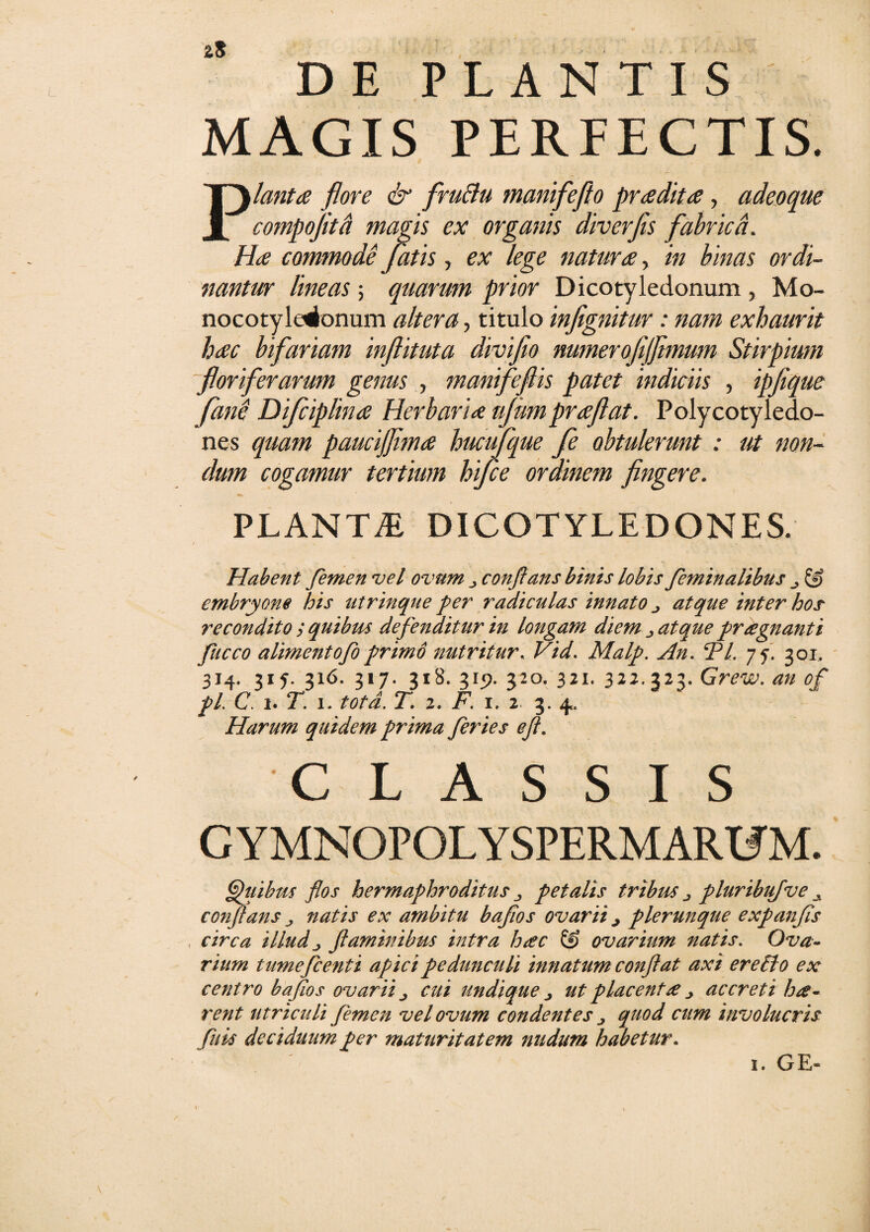 DE PLANTIS MAGIS PERFECTIS. Planta flore & fruBu manifeflo pradita, adeoque compoflta magis ex organis diverfis fabrica. Ha commode fatis, ex lege natura, in binas ordi¬ nantur lineas ; quarum prior Dicotyledonum , Mo- nocotyleionum altera, titulo inflgnitur: nam exhaurit hac bifariam inflituta diviflo numerofijftmum Stirpium floriferarum genus , manifeflis patet indiciis , ipfique fine Difciplina Herbaria njumpraflat. Polycotyledo¬ nes quam paucifflma hucujque fe obtulerunt : ut non¬ dum cogamur tertium hifce ordinem fingere. PLANTiE DICOTYLEDONES. Habent femen vel ovum „ conflans binis lobis feminalibus & embryone his utrinque per radiculas innato atque inter hos recondito > quibus defenditur in longam diem atque praegnanti fucco alimentofo primo nutritur, Vid. Malp. An. 5P/. 75. 301, 314. 315. 316. 317. 318. 315). 320. 321. 322.323. Grew. an of pl. C. 1. T. 1. totd. T. 2. F. 1. 2 3. 4. Harum quidem prima feries e/i. CLASSIS GYMNOPOLYSPERMARTJM. Ghiihus flos hermaphroditus petalis tribus ^ pluribiifve A conflans „ natis ex ambitu baflos ovarii j plerunque expanfis , circa illud j flaminibus intra h#c & ovarium natis. Ova¬ rium tumefient i apici pedunculi innatum conflat axi er e Pio ex centro baflos ovarii cui undique j ut placent# j accreti hae¬ rent utriculi femen vel ovum condentes quod cum involucris filis deciduum per maturitatem nudum habetur. 1. GE-
