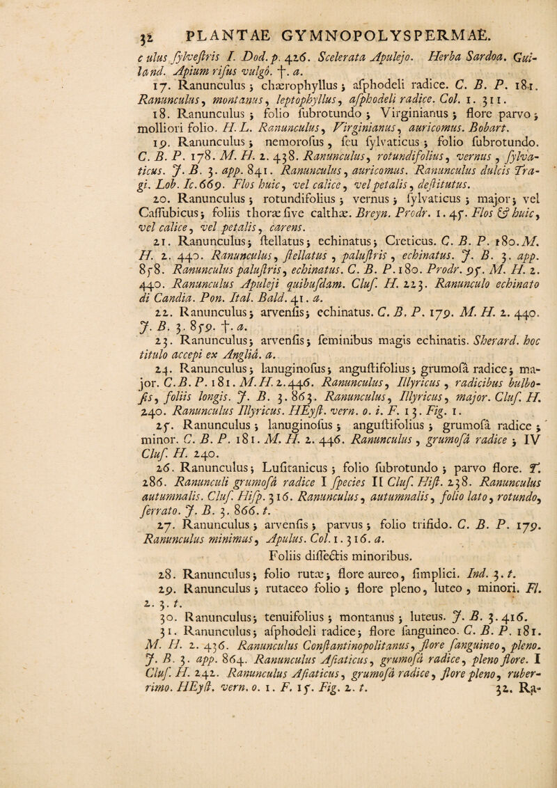 c ulus fylveftris I. Dod. p. 426. Scelerata Apulejo. Herba Sardoa. Qui¬ la nd. Apium rifus vulgo, f. a. 17. Ranunculus ; chterophyllus ; afphodeli radice. C. B. P. 18 r. Ranunculus, montanus, leptopkyllus, afphodeli radice. Coi. 1. 311. 18. Ranunculus > folio fubrotundo; Virginiarms ; flore parvo * molliori folio. /7. L. Ranunculus, Virginianus, auricomus. Bobart. ip. Ranunculus * nemorofus , fcu fylvaticus ; folio fubrotundo. C. B. P. 178. A/. P/. 2. 438. Ranunculus, rotundifolius, vernus , fylva¬ ticus. J. B. 3. 841. Ranunculus, auricomus. Ranunculus dulcis Fra- gi. Lob. Ic.669. Flos huic, vel calice , vel petalis y deftitutus. 20. Ranunculus; rotundifolius; vernus; fylvaticus; major; vel Caflubicus; foliis thorseflve calthse. Breyn. Prodr. 1. Flos & huicy vel calice, vel petalis, carens. zi. Ranunculus; flellatus; echinatus; Creticus. C. P. P. fSo.AP H. z. 440. Ranunculus, fellatus , paluftris , echinatus. J. B. 3. 8f 8. Ranunculus paluftris, echinatus. C. B. P. 180. Prodr. py. A/, f/. z. 440. Ranunculus Apuleji quibufdam. Cluf H. ZZ3. Ranunculo echinato di C and ia. Pon. Ital. Bald. ry\. a. zz. Ranunculus; arvenfis; echinatus. C. P. P. 17P. A/. /£ z. 440. 7- P. 3- 8yp. f. 0. Z3. Ranunculus; arvenfls; feminibus magis echinatis. Sherard. hoc titulo accepi ex Anglid. a. 24. Ranunculus; lanuginofus; anguftifolius; grumofa radice; ma¬ jor. C.B.P. 181. A/. //. 2.446. Ranunculus, Illyricus , radicibus bulbo- fisy foliis lo?igis. J. B. 3.863. Ranunculus, Illyricus , major. Cluf H. 240. Ranunculus Illyricus. HEyft. vern. 0. i. F. 13. Fig. 1. zy. Ranunculus ; lanuginofus ; anguftifolius ; grumofa radice ; minor. C.B.P. 181. A/. //. z. 446. Ranunculus , grumofa radice ; IV Cluf. H. Z40. 26. Ranunculus; Lufitanicus ; folio fubrotundo; parvo flore, f. 286. Ranunculi grumofa radice I fpecies I[ Cluf Hift. 238. Ranunculus autumnalis. Cluf. Hifp. 316. Ranunculus , autumnalis, folio lato, rotundo, ferrato. J. B. 3. 866. /. 27. Ranunculus; arvenfls; parvus ; folio trifido. C. B. P. 17p. Ranunculus minimus, Apulus. Coi. 1.316. <2. Foliis difledtis minoribus. 28. Ranunculus; folio rutx; flore aureo, fimplici. Ind.^.t. zp. Ranunculus; rutaceo folio; flore pleno, luteo, minori. P/. z. 3 • P 30. Ranunculus; tenuifolius ; montanus; luteus. 7-P. 3.416. 31. Ranunculus; afphodeli radice; flore fanguineo. C. P. P. 18r. A/. II. z. 436. Ranunculus Conftantinopolitanus, flore fanguineo, pleno» 7- P- 3* 864. Ranunculus Afiaticusy grumofa radice, pleno flore. I CluJ. H. 242. Ranunculus A fiat ictis, grumofa radice, flore pleno, ruber¬
