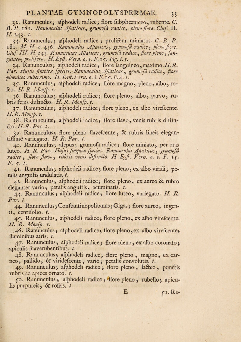 31. Ranunculus 3 afphodeli radice 3 flore fubphceniceo, rubente. C. B. P. 181. Ranunculus Aflaticus^ grumofd radice , pleno flore. Cluf II. //. 243. t. 33. Ranunculus3 afphodeli radice 3 prolifer* miniatus. C. P. 181. A/. H. 2. 436. Ranunculus AJiaticus, grumofd radice, pfeo Cluf III. H. 243. Ranunculus Aflaticus , grumofd radice , flore pleno , /3/2- guineoi, prolifero. H.Eyft. Vern. 0. i. F. 1 f. P/g. /. /. 34. Ranunculus> afphodeli radice3 flore fangaineo,maximo.//.i?. Par. Hujus flmplex fpecies. Ranunculus Aflaticus , grumofd radice, phceniceo ruberrimo. H. Eyft. Vern. 0. i. P. 1 p. P. 4. 3f. Ranunculus3 afphodeli radice3 flore magno, pleno, albo, ro- feo. //. P. Monfp. t. 36. Ranunculus3 afphodeli radice3 flore pleno, albo, parvo, ru¬ bris ftriis diAindto. A/. P. Monfp. t. 37. Ranunculus3 afphodeli radice3 flore pleno, ex albo virefcente. H. R. Monfp. t. 38. Ranunculus3 afphodeli radice3 flore flavo, venis rubris diAin- dio. H. R. Par. t. 39. Ranunculus 3 flore pleno flavefcente, Sc rubris lineis elegan- tiflime variegato. iP P. P^r. 40. Ranunculus3 alepus3 grumofa radice3 flore miniato, peroras luteo. H. R. Par. Hujus flmplex fpecics. Ranunculus AJiaticus, grumofd radice , flavo ^ rubris venis diftinblo. H.Eyft. Vern. 0. i. P 1 f. P f. 41. Ranunculus3 afphodeli radice3 flore pleno, ex albo viridi3 pe¬ talis anguAis undulatis, t. 42. Ranunculus3 afphodeli radice3 flore pleno, ex aureo & rubro eleganter vario 3 petalis anguAis, acuminatis, t. 43. Ranunculus3 afphodeli radice3 flore luteo, variegato. H. R. Par. t. 44. Ranunculus3 ConAantinopolitanus3 Gigas 3 flore aureo, ingen¬ ti, centifolio, t. 4f. Ranunculus3 afphodeli radice3 flore pleno, ex albo virefcente, H. R. Monfp. t. .46. Ranunculus 3 afphodeli radice 3 flore pleno, ex albo virefcente* flaminibus atris, t. 47. Ranunculus3 afphodeli radice3 flore pleno, ex albo coronato3 apiculis fuaverubentibus. t. 48. Ranunculus 3 afphodeli radice 3 flore pleno, magno, ex car¬ neo, pallido, 6c viridefcente, vario3 petalis convolutis, t. 49. Ranunculus 3 afphodeli radice 3 flore pleno, lafteo, punctis rubris ad apices ornato, t. fo. Ranunculus 3 afphodeli radice 3 flore pleno , rubello 3 apicu¬ lis purpureis, & rofeis. t. E fi.Ra-