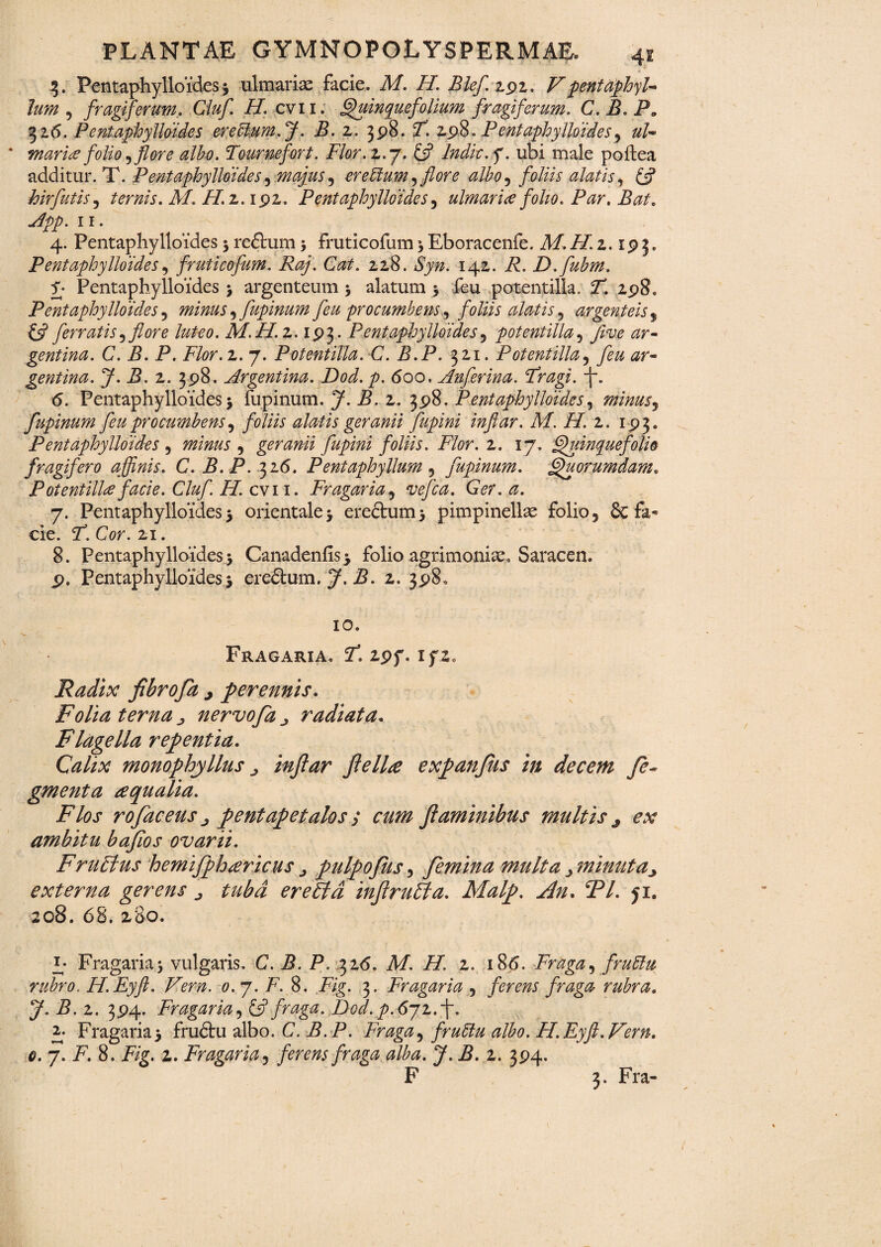3. Pentaphylloides 3 ulmariae facie. M. H. Blef 2.91. F pentaphyb lum , frugiferum. Cluf. H. cvii. Quinquefolium frugiferum. C.B.P. 32.6. Pentaphylldides ereblum.J. B. 2. 398. F. 298. P entaphylloid.es, ub * murice folio ,flore ulho. Tournefort. Flor. 2.7. £5? Indic, q. ubi male poflea additur. T. PentuphyIlei des, majus , ereUtum ,flore albo, foliis alatis, £5? hir futis ^ ternis. M. H. 2.192. Pentuphylloides, ulmur ice folio. Pur. Bat. App. 11. 4. Pentaphylloides 3 reftum 5 fruticofum 3 Eboracenfe. M. i/. 2.19 3. Pentuphylloides, fruticofum. Raj. Cut. 228. ify#. 142. F. D.fubm. f* Pentaphylloides 3 argenteum 5 alatum 5 feu potentilla. T. 298. Pentuphylloides , minus, fupinum feu procumbens, foliis alutis , argenteis, £5? ferrutis 1 flore luteo. M.H.z. 193. Pentaphylloides, potentilla, gentina. C. B. P. Flor.z. 7. Potentilla. C. B.P. 321. Potentilla, gentinu. J. B. 2. 398. Argentina. Dod. p. 600, Anferinu. Frugi, -f. <5. Pentaphylloides 3 fupinum. y. i?. 2. 398. Pentaphylloides, minus, fupinum feu procumbens, foliis alutis geranii fupini inftar. M. H. 2. 193. Pentaphylloides , , geranii fupini foliis. Flor. 2. 17. Quinquefolio frugifero affinis. C. B.P. 326. Pentaphyllum, fupinum. Quorumdam. Potentilla facie. Cluf H. cvi 1. Fr agar ia, Ger.a. 7. Pentaphylloides 5 orientale 3 erectum 3 pimpinellse folio 5 8c fa¬ cie. F.Cor. 21. 8. Pentaphylloides 3 Canadenfis* folio agrimoniae, Saracen. 9. Pentaphylloides 3 ere&urn, j3. 2. 398, 10. Fragaria, F. zpf. ifz. Radix fibro fa j perennis. Folia terna nervo fa j radiata. Flagella repentia. Gz//a? monophyllus j inftar fi e Ure expanfus in decem fi¬ gmenta aqualia. Flos rofaceus j pentapetalos ; cum flaminibus multis 3 ex ambitu baflos ovarii. FruFtus hemifphrericusj pulpofus, femina multa^minuta^ externa gerens ^ tuba eretld inflruFta. Malp. An. 2V. ji. 208. 68. 280. E Fragaria3 vulgaris. C. B. P. 326. A/-. 2. 186. Fraga, fruElu rubro. H.Eyft. Vern. <7. 7. F. 8. Fig. 3. Fr agar ia , ferens fraga rubra. J. B. 2. 394. Fr agar ia, £5? fraga. JDtod. p.6jz.f. 2. Fragaria3 frudtu albo. C. B.P. Fraga, fruttu albo. H.Eyft.Fern. 0. 7. F. 8. Fzg. 2. Fragaria, ferens fraga alba. J. B. z. 394. F 3. Fra-