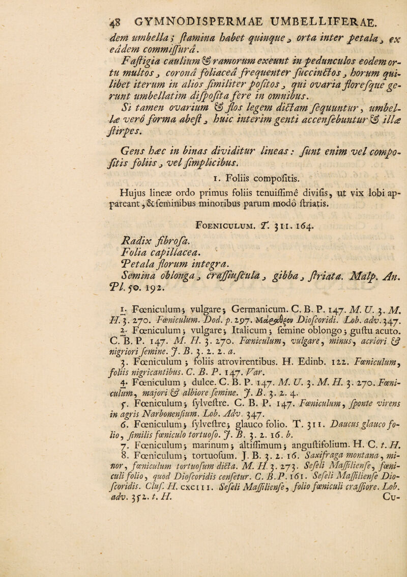 dem umbella ; flamina habet quinque ^ orta inter petala > ex eadem commijfurd. Fafligia caulium & ramorum exeunt in pedunculos eodem or¬ tu multos j, corona foliacea frequenter fuccinEtos horum qui¬ libet iterum in alios flmiliter pofitos qui ovaria florefque ge¬ runt umbellatim dijpofta fere in omnibus. Si tamen ovarium & flos legem diElam flequuntur, umbel¬ la vero forma abeft huic interim genti accenfebuntur & illa flirpes. Gens hac in binas dividitur lineas • funt enim vel compo- fitis foliis j vel flmplicibus. i. Foliis compofitis. Hujus lineae ordo primus foliis tenuiffime divifis, ut vix lobi ap¬ pareant 5 & feminibus minoribus parum modo ftriatis. Foeniculum. jT. 3ii. i<54* Radix fibrofa. Folia capillacea. F et ala florum integra. Semina oblonga crajflufcula ^ gibba j flriata. Malp. An* J5/, 50. 192. Foeniculum; vulgare; Germanicum. C. B. P. 147. M.U. 3. Af. H. 3. 270. Foeniculum. Dod. p. 197. Md&iQqcv Diofcoridi. Lob. adv. 347. 2. Foeniculum; vulgare; Italicum; femine oblongo; guftu acuto. C. B. P. 147. M. H. 3. 270. Foeniculum5 vulgare, minus ^ acriori & nigriori femine. J. B. 3. 2. 2. 3. Foeniculum; foliis atrovirentibus. H. Edinb. 122. Foeniculum, foliis nigricantibus. C. B. P. 147. 4* Foeniculum ; dulce. C. B. P. 147. M.U. 3. A/, ii/. 3. 270. FosTzi- culum, majori & albiore femine. J. B. 3. 2. 4. 7. Foeniculum; fylveftre. C. B. P. 147. Foeniculum, fponte virens in agris Narbonenfium. Lob. Adv. 347. (5. Foeniculum; fylveftre; glauco folio. T. 311. Daucus glauco fo¬ lio 5 fimilis foeniculo tortuofo. i?. 3.2. 16. 7. Foeniculum; marinum; altiffimum; anguftifolium. H. C. i/. 8. Foeniculum; tortuofum. J. B. 3. 2. 16. Saxifraga montana, w/- foeniculum tortuofum diei a. M. FI 3. 273. Sefeli Majfilienfe, /a?#/- folio j quod Diofcoridis cenfetur. C. B.P. 161. Sefeli Majfilienfe Dio- fcoridis. Cluf H. cxci 11. Sefeli Majfilienfe 5 folio foeniculi craffiore. Lob. adv.tfi.t.H. Cu-